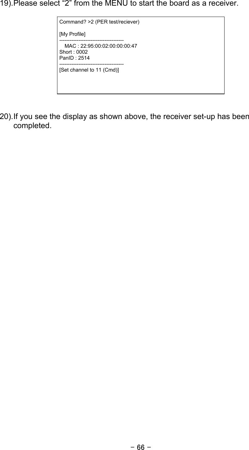 - 66 -  19). Please select “2” from the MENU to start the board as a receiver.     20). If you see the display as shown above, the receiver set-up has been completed.  Command? &gt;2 (PER test/reciever)  [My Profile] -------------------------------------   MAC : 22:95:00:02:00:00:00:47 Short : 0002 PanID : 2514 ------------------------------------- [Set channel to 11 (Cmd)] 