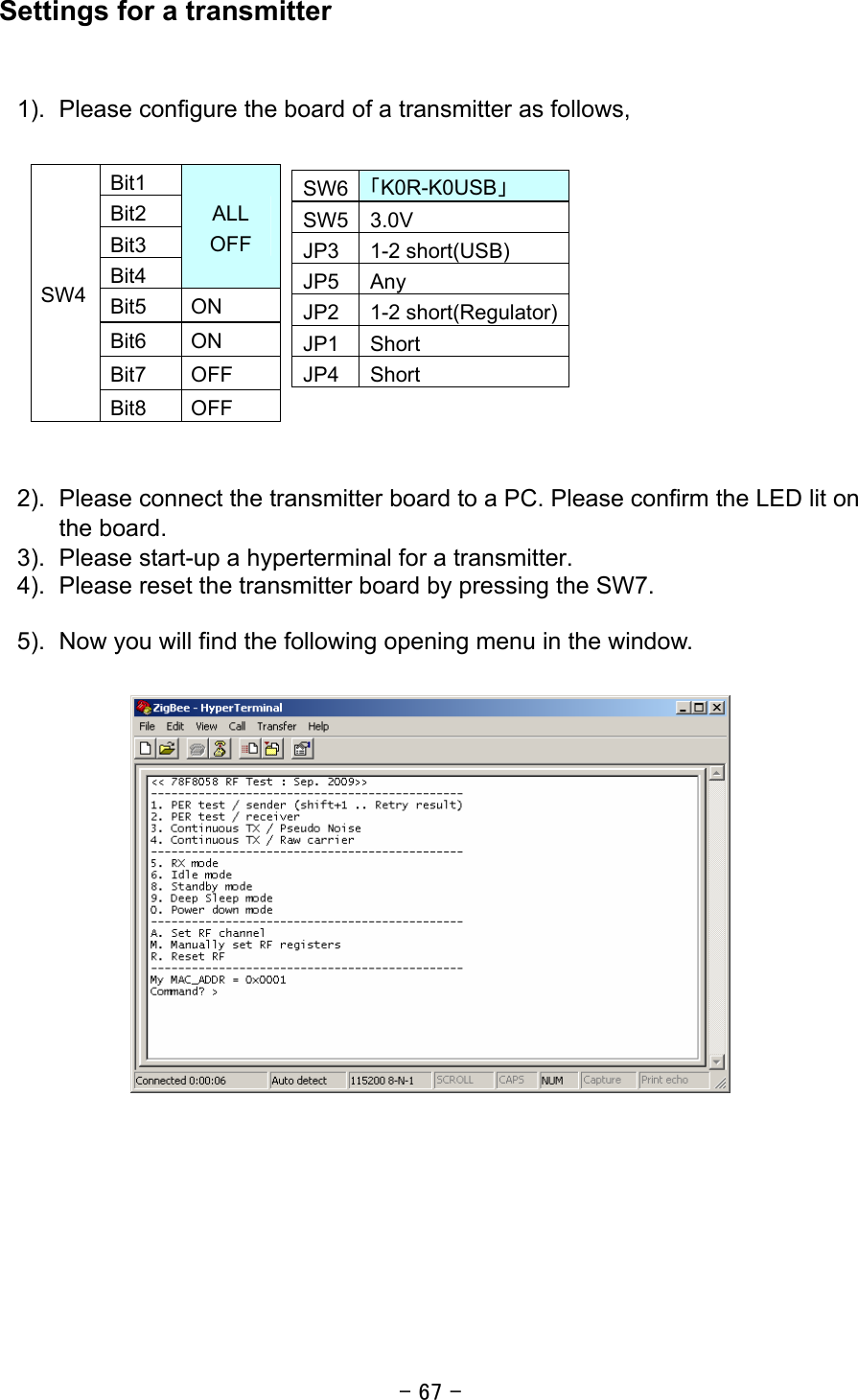 - 67 - Settings for a transmitter   1).  Please configure the board of a transmitter as follows,             2).  Please connect the transmitter board to a PC. Please confirm the LED lit on the board. 3).  Please start-up a hyperterminal for a transmitter. 4).  Please reset the transmitter board by pressing the SW7.  5).  Now you will find the following opening menu in the window.                      Bit1 Bit2 Bit3 Bit4 ALL OFF Bit5 ON Bit6 ON Bit7 OFF SW4 Bit8 OFF SW6 「K0R-K0USB」 SW5 3.0V JP3 1-2 short(USB) JP5 Any JP2 1-2 short(Regulator)JP1 Short JP4 Short 