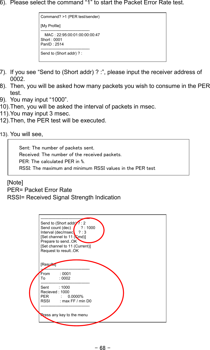 - 68 - 6).  Please select the command “1” to start the Packet Error Rate test.    7).  If you see “Send to (Short addr) ? :”, please input the receiver address of 0002. 8).  Then, you will be asked how many packets you wish to consume in the PER test. 9).  You may input “1000”. 10). Then, you will be asked the interval of packets in msec. 11). You may input 3 msec. 12). Then, the PER test will be executed.    13). You will see,  Sent: The number of packets sent. Received: The number of the received packets. PER: The calculated PER in %. RSSI: The maximum and minimum RSSI values in the PER test  [Note]  PER= Packet Error Rate RSSI= Received Signal Strength Indication    ------------------------------------- Send to (Short addr) ? : 2 Send count (dec)     ? : 1000 Interval (dec/msec)    ? : 3 [Set channel to 11 (Cmd)] Prepare to send..OK [Set channel to 11 (Current)] Request to result..OK   [Results] ------------------------------------- From     : 0001 To       : 0002 ------------------------------------- Sent     : 1000 Recieved : 1000 PER      :   0.0000% RSSI     : max FF / min D0 -------------------------------------  Press any key to the menu Command? &gt;1 (PER test/sender)  [My Profile] -------------------------------------   MAC : 22:95:00:01:00:00:00:47 Short : 0001 PanID : 2514 ------------------------------------- Send to (Short addr) ? : 