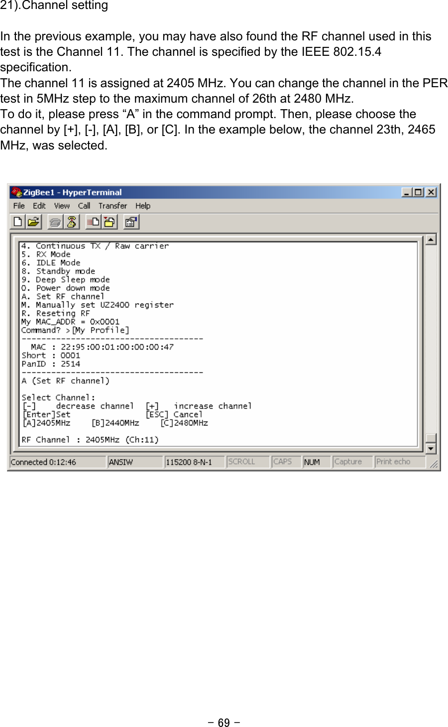 - 69 - 21). Channel setting  In the previous example, you may have also found the RF channel used in this test is the Channel 11. The channel is specified by the IEEE 802.15.4 specification. The channel 11 is assigned at 2405 MHz. You can change the channel in the PER test in 5MHz step to the maximum channel of 26th at 2480 MHz. To do it, please press “A” in the command prompt. Then, please choose the channel by [+], [-], [A], [B], or [C]. In the example below, the channel 23th, 2465 MHz, was selected.       