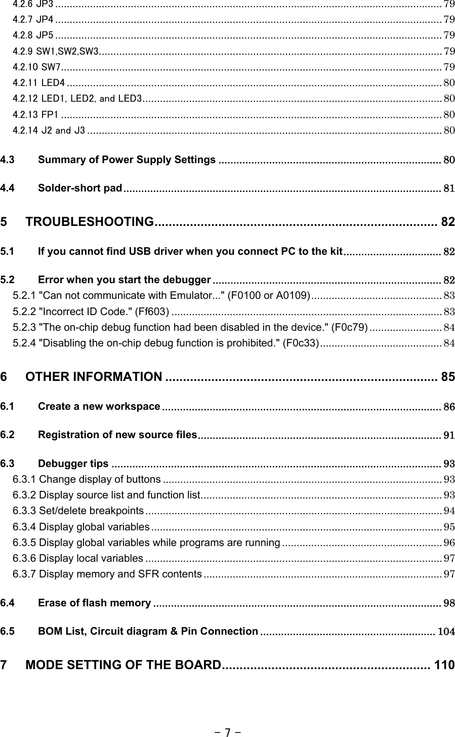 - 7 - 4.2.6 JP3 ..................................................................................................................................... 79 4.2.7 JP4 ..................................................................................................................................... 79 4.2.8 JP5 ..................................................................................................................................... 79 4.2.9 SW1,SW2,SW3...................................................................................................................... 79 4.2.10 SW7................................................................................................................................... 79 4.2.11 LED4 ................................................................................................................................. 80 4.2.12 LED1, LED2, and LED3....................................................................................................... 80 4.2.13 FP1 ................................................................................................................................... 80 4.2.14 J2 and J3 .......................................................................................................................... 80 4.3 Summary of Power Supply Settings ........................................................................... 80 4.4 Solder-short pad........................................................................................................... 81 5 TROUBLESHOOTING................................................................................ 82 5.1 If you cannot find USB driver when you connect PC to the kit................................. 82 5.2 Error when you start the debugger ............................................................................. 82 5.2.1 &quot;Can not communicate with Emulator...&quot; (F0100 or A0109)............................................. 83 5.2.2 &quot;Incorrect ID Code.&quot; (Ff603) ............................................................................................. 83 5.2.3 &quot;The on-chip debug function had been disabled in the device.&quot; (F0c79) ......................... 84 5.2.4 &quot;Disabling the on-chip debug function is prohibited.&quot; (F0c33).......................................... 84 6 OTHER INFORMATION ............................................................................. 85 6.1 Create a new workspace .............................................................................................. 86 6.2 Registration of new source files.................................................................................. 91 6.3 Debugger tips ............................................................................................................... 93 6.3.1 Change display of buttons ................................................................................................ 93 6.3.2 Display source list and function list................................................................................... 93 6.3.3 Set/delete breakpoints...................................................................................................... 94 6.3.4 Display global variables.................................................................................................... 95 6.3.5 Display global variables while programs are running ....................................................... 96 6.3.6 Display local variables ...................................................................................................... 97 6.3.7 Display memory and SFR contents .................................................................................. 97 6.4 Erase of flash memory ................................................................................................. 98 6.5 BOM List, Circuit diagram &amp; Pin Connection ........................................................... 104 7 MODE SETTING OF THE BOARD........................................................... 110   