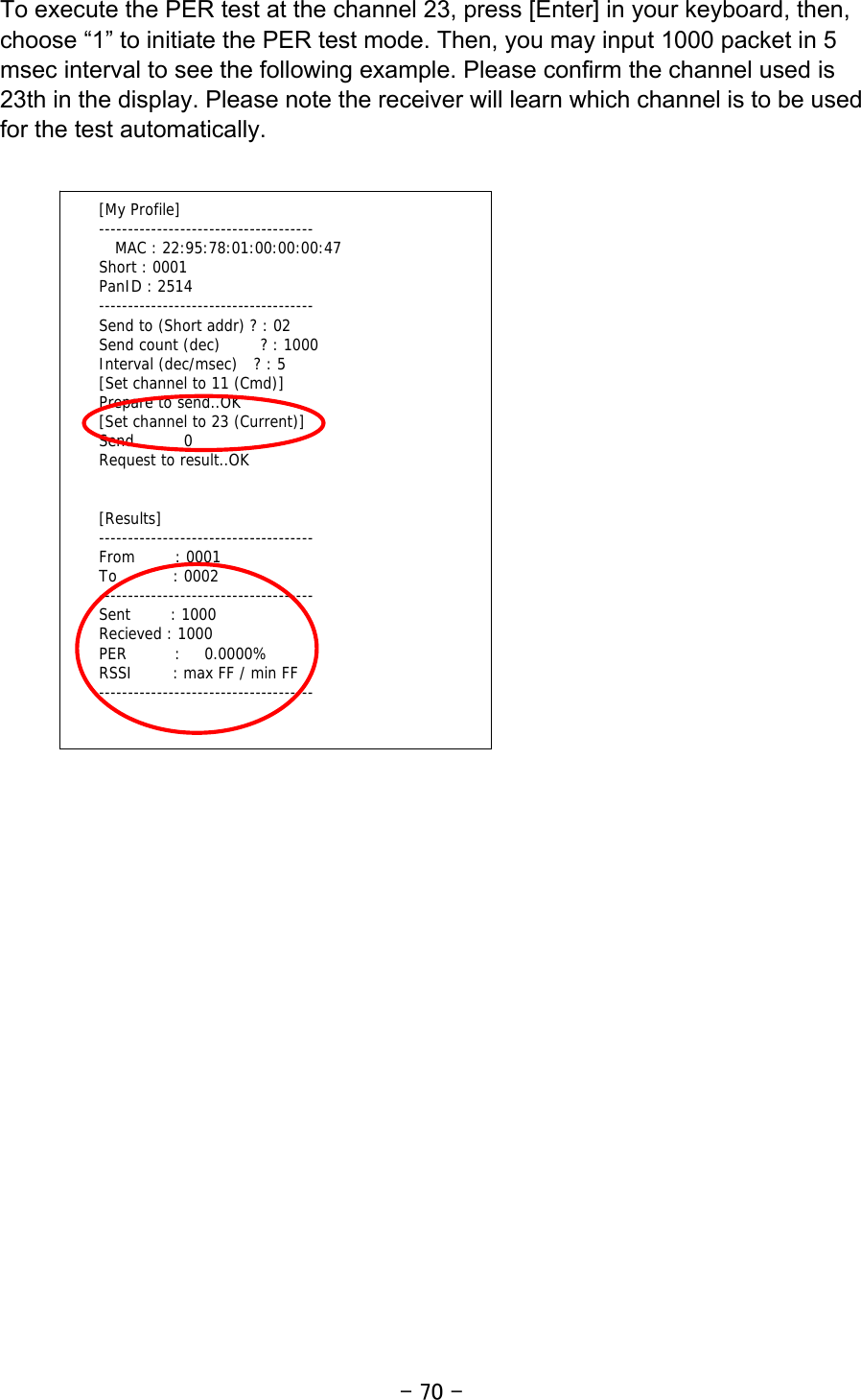 - 70 - To execute the PER test at the channel 23, press [Enter] in your keyboard, then, choose “1” to initiate the PER test mode. Then, you may input 1000 packet in 5 msec interval to see the following example. Please confirm the channel used is 23th in the display. Please note the receiver will learn which channel is to be used for the test automatically.                         [My Profile] -------------------------------------   MAC : 22:95:78:01:00:00:00:47 Short : 0001 PanID : 2514 ------------------------------------- Send to (Short addr) ? : 02 Send count (dec)     ? : 1000 Interval (dec/msec)  ? : 5 [Set channel to 11 (Cmd)] Prepare to send..OK [Set channel to 23 (Current)] Send..     0 Request to result..OK   [Results] ------------------------------------- From     : 0001 To       : 0002 ------------------------------------- Sent     : 1000 Recieved : 1000 PER      :   0.0000% RSSI     : max FF / min FF -------------------------------------  