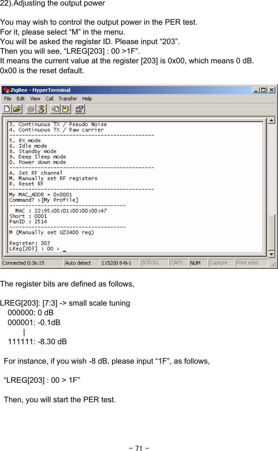 - 71 - 22). Adjusting the output power  You may wish to control the output power in the PER test.   For it, please select “M” in the menu. You will be asked the register ID. Please input “203”. Then you will see, “LREG[203] : 00 &gt;1F”. It means the current value at the register [203] is 0x00, which means 0 dB. 0x00 is the reset default.    The register bits are defined as follows,  LREG[203]: [7:3] -&gt; small scale tuning 000000: 0 dB 000001: -0.1dB | 111111: -8.30 dB  For instance, if you wish -8 dB, please input “1F”, as follows,  “LREG[203] : 00 &gt; 1F”    Then, you will start the PER test.   