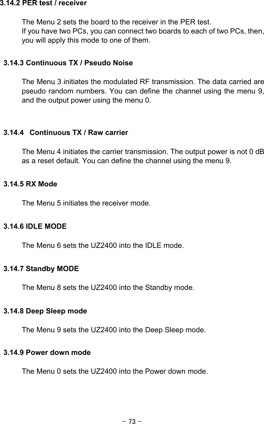 - 73 - 3.14.2 PER test / receiver  The Menu 2 sets the board to the receiver in the PER test. If you have two PCs, you can connect two boards to each of two PCs, then, you will apply this mode to one of them.    3.14.3 Continuous TX / Pseudo Noise  The Menu 3 initiates the modulated RF transmission. The data carried are pseudo random numbers. You can define the channel using the menu 9, and the output power using the menu 0.   3.14.4  Continuous TX / Raw carrier  The Menu 4 initiates the carrier transmission. The output power is not 0 dB as a reset default. You can define the channel using the menu 9.  3.14.5 RX Mode  The Menu 5 initiates the receiver mode.  3.14.6 IDLE MODE  The Menu 6 sets the UZ2400 into the IDLE mode.  3.14.7 Standby MODE  The Menu 8 sets the UZ2400 into the Standby mode.  3.14.8 Deep Sleep mode  The Menu 9 sets the UZ2400 into the Deep Sleep mode.  3.14.9 Power down mode  The Menu 0 sets the UZ2400 into the Power down mode.  