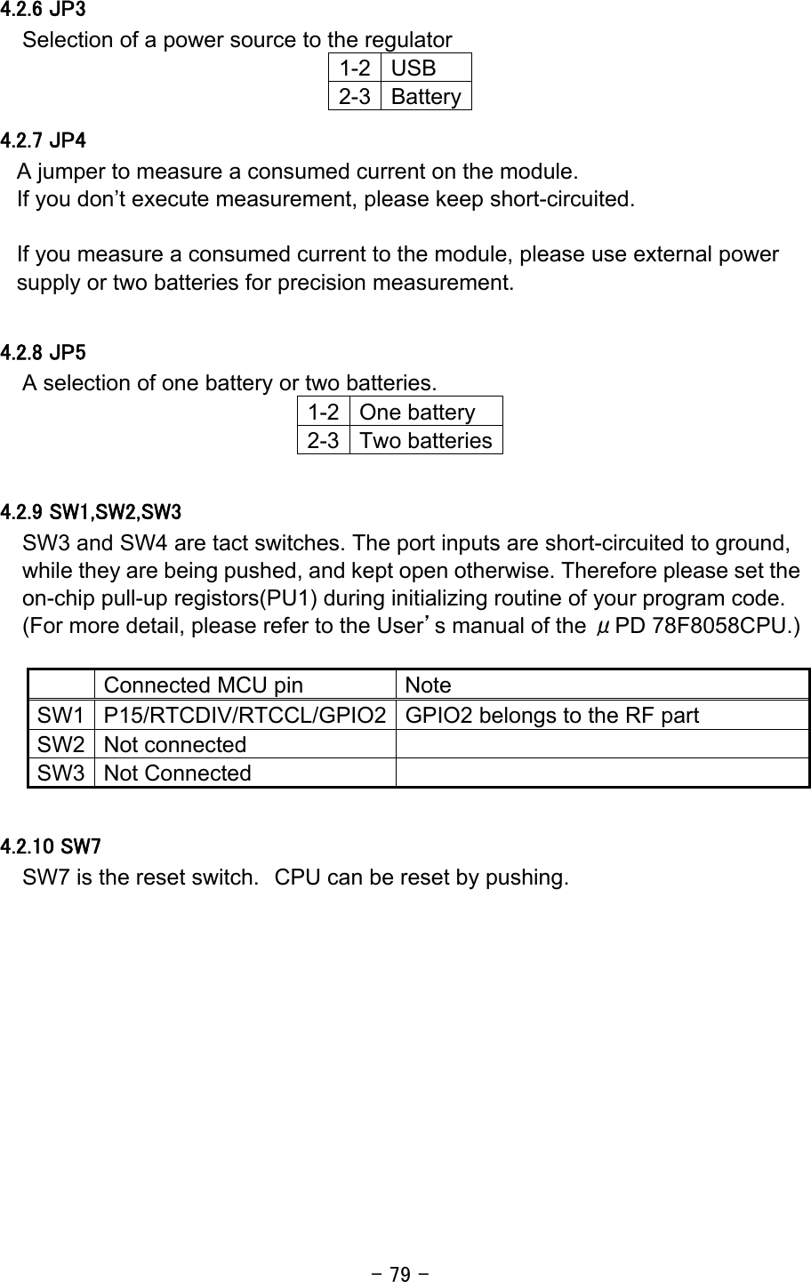 - 79 - 4.2.6 JP3 Selection of a power source to the regulator 1-2 USB 2-3 Battery4.2.7 JP4 A jumper to measure a consumed current on the module. If you don’t execute measurement, please keep short-circuited.  If you measure a consumed current to the module, please use external power supply or two batteries for precision measurement.  4.2.8 JP5 A selection of one battery or two batteries. 1-2 One battery 2-3 Two batteries 4.2.9 SW1,SW2,SW3 SW3 and SW4 are tact switches. The port inputs are short-circuited to ground, while they are being pushed, and kept open otherwise. Therefore please set the on-chip pull-up registors(PU1) during initializing routine of your program code. (For more detail, please refer to the User’s manual of the μPD 78F8058CPU.)   Connected MCU pin  Note SW1 P15/RTCDIV/RTCCL/GPIO2 GPIO2 belongs to the RF part SW2 Not connected   SW3 Not Connected    4.2.10 SW7 SW7 is the reset switch. CPU can be reset by pushing.  