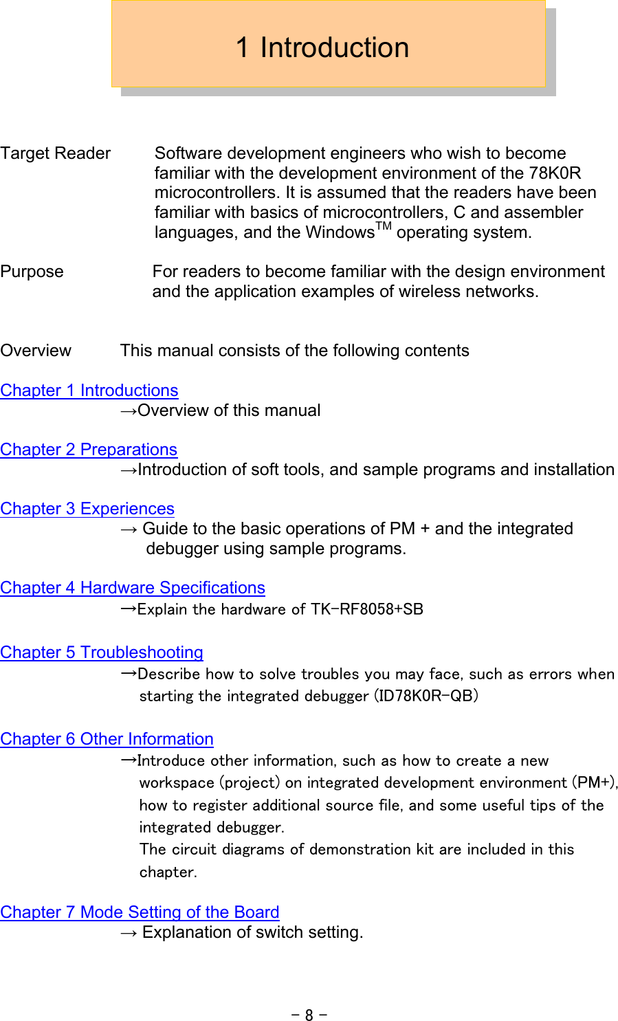 - 8 - 1 Introduction    Target Reader  Software development engineers who wish to become familiar with the development environment of the 78K0R microcontrollers. It is assumed that the readers have been familiar with basics of microcontrollers, C and assembler languages, and the WindowsTM operating system.  Purpose  For readers to become familiar with the design environment and the application examples of wireless networks.   Overview  This manual consists of the following contents  Chapter 1 Introductions               →Overview of this manual  Chapter 2 Preparations               →Introduction of soft tools, and sample programs and installation  Chapter 3 Experiences               → Guide to the basic operations of PM + and the integrated debugger using sample programs.  Chapter 4 Hardware Specifications →Explain the hardware of TK-RF8058+SB    Chapter 5 Troubleshooting →Describe how to solve troubles you may face, such as errors when starting the integrated debugger (ID78K0R-QB)  Chapter 6 Other Information →Introduce other information, such as how to create a new workspace (project) on integrated development environment (PM+), how to register additional source file, and some useful tips of the integrated debugger. The circuit diagrams of demonstration kit are included in this chapter.  Chapter 7 Mode Setting of the Board   → Explanation of switch setting.  