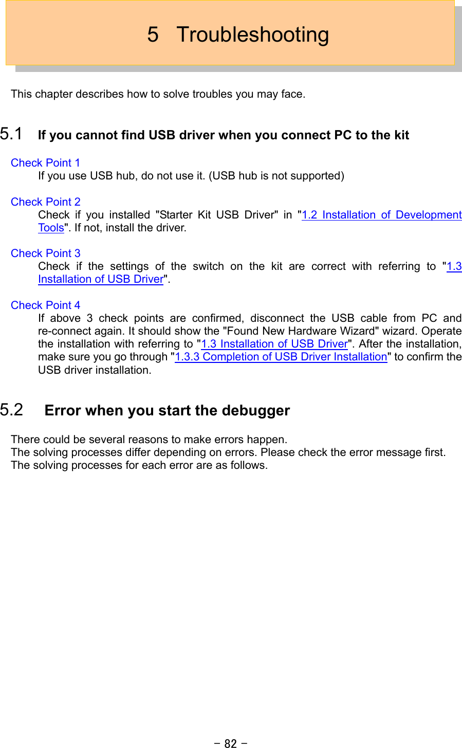 - 82 -  5 Troubleshooting   This chapter describes how to solve troubles you may face.    5.1  If you cannot find USB driver when you connect PC to the kit  Check Point 1 If you use USB hub, do not use it. (USB hub is not supported)  Check Point 2 Check if you installed &quot;Starter Kit USB Driver&quot; in &quot;1.2 Installation of Development Tools&quot;. If not, install the driver.  Check Point 3 Check if the settings of the switch on the kit are correct with referring to &quot;1.3 Installation of USB Driver&quot;.  Check Point 4 If above 3 check points are confirmed, disconnect the USB cable from PC and re-connect again. It should show the &quot;Found New Hardware Wizard&quot; wizard. Operate the installation with referring to &quot;1.3 Installation of USB Driver&quot;. After the installation, make sure you go through &quot;1.3.3 Completion of USB Driver Installation&quot; to confirm the USB driver installation.    5.2  Error when you start the debugger  There could be several reasons to make errors happen. The solving processes differ depending on errors. Please check the error message first. The solving processes for each error are as follows. 