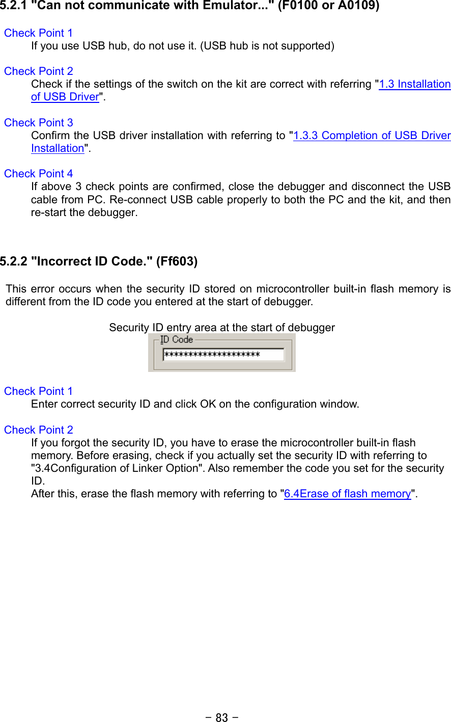 - 83 -  5.2.1 &quot;Can not communicate with Emulator...&quot; (F0100 or A0109)  Check Point 1 If you use USB hub, do not use it. (USB hub is not supported)  Check Point 2 Check if the settings of the switch on the kit are correct with referring &quot;1.3 Installation of USB Driver&quot;.  Check Point 3 Confirm the USB driver installation with referring to &quot;1.3.3 Completion of USB Driver Installation&quot;.  Check Point 4 If above 3 check points are confirmed, close the debugger and disconnect the USB cable from PC. Re-connect USB cable properly to both the PC and the kit, and then re-start the debugger.     5.2.2 &quot;Incorrect ID Code.&quot; (Ff603)  This error occurs when the security ID stored on microcontroller built-in flash memory is different from the ID code you entered at the start of debugger.    Security ID entry area at the start of debugger   Check Point 1 Enter correct security ID and click OK on the configuration window.  Check Point 2 If you forgot the security ID, you have to erase the microcontroller built-in flash memory. Before erasing, check if you actually set the security ID with referring to &quot;3.4Configuration of Linker Option&quot;. Also remember the code you set for the security ID. After this, erase the flash memory with referring to &quot;6.4Erase of flash memory&quot;.  