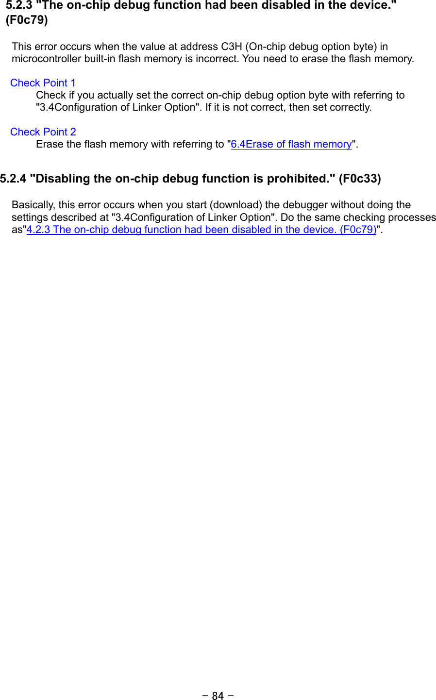 - 84 - 5.2.3 &quot;The on-chip debug function had been disabled in the device.&quot; (F0c79)  This error occurs when the value at address C3H (On-chip debug option byte) in microcontroller built-in flash memory is incorrect. You need to erase the flash memory.    Check Point 1 Check if you actually set the correct on-chip debug option byte with referring to &quot;3.4Configuration of Linker Option&quot;. If it is not correct, then set correctly.    Check Point 2 Erase the flash memory with referring to &quot;6.4Erase of flash memory&quot;.  5.2.4 &quot;Disabling the on-chip debug function is prohibited.&quot; (F0c33)  Basically, this error occurs when you start (download) the debugger without doing the settings described at &quot;3.4Configuration of Linker Option&quot;. Do the same checking processes as&quot;4.2.3 The on-chip debug function had been disabled in the device. (F0c79)&quot;.  