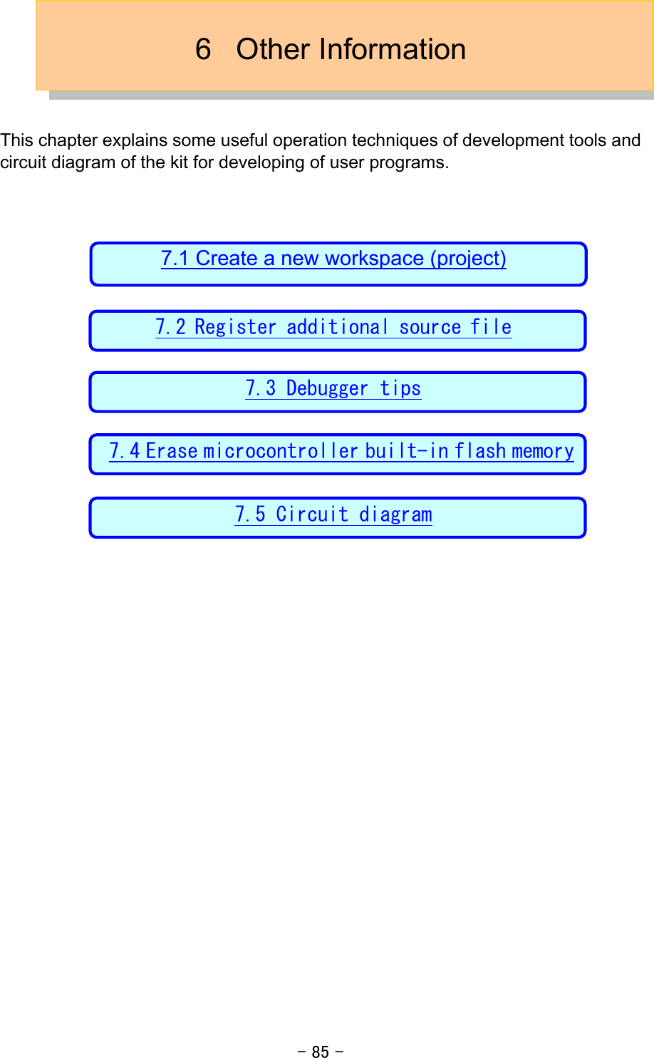 - 85 - 6 Other Information   This chapter explains some useful operation techniques of development tools and circuit diagram of the kit for developing of user programs.                    7.1 Create a new workspace (project) 7.2 Register additional source file7.3 Debugger tips 7.4 Erase microcontroller built-in flash memory 7.5 Circuit diagram 