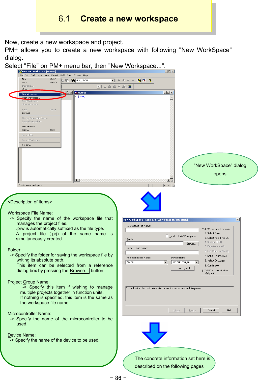 - 86 - 6.1  Create a new workspace  Now, create a new workspace and project. PM+ allows you to create a new workspace with following &quot;New WorkSpace&quot; dialog.  Select &quot;File&quot; on PM+ menu bar, then &quot;New Workspace...&quot;.                  &quot;New WorkSpace&quot; dialog opens The concrete information set here is described on the following pages &lt;Description of items&gt; Workspace File Name:  -&gt; Specify the name of the workspace file thatmanages the project files. .prw is automatically suffixed as the file type. A project file (.prj) of the same name is simultaneously created. Folder:   -&gt; Specify the folder for saving the workspace file bywriting its absolute path.     This item can be selected from a referencedialog box by pressing the Browse… button. Project Group Name:  -&gt; Specify this item if wishing to managemultiple projects together in function units. If nothing is specified, this item is the same asthe workspace file name. Microcontroller Name:  -&gt; Specify the name of the microcontroller to beused. Device Name:   -&gt; Specify the name of the device to be used. 