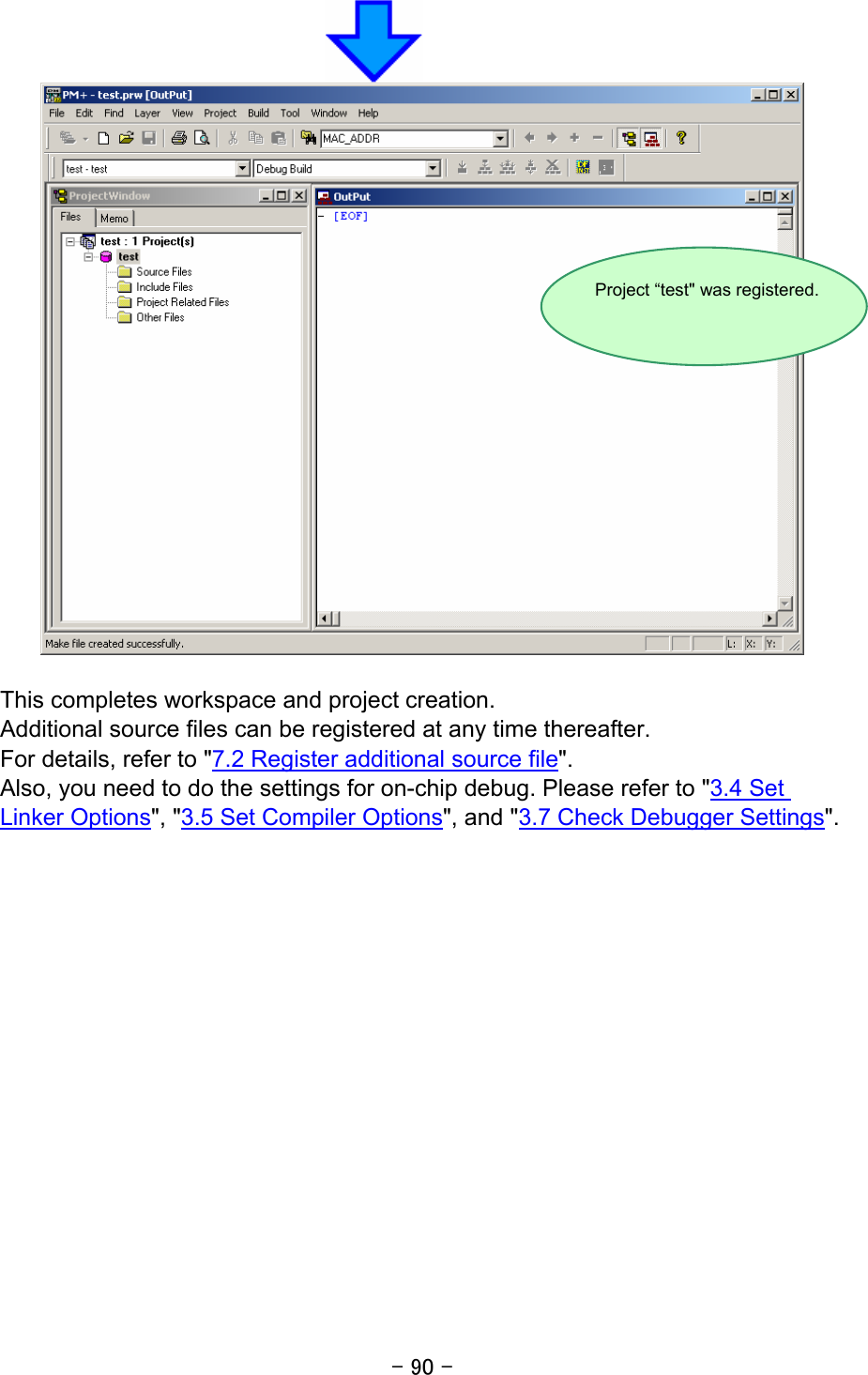 - 90 -    This completes workspace and project creation. Additional source files can be registered at any time thereafter. For details, refer to &quot;7.2 Register additional source file&quot;. Also, you need to do the settings for on-chip debug. Please refer to &quot;3.4 Set Linker Options&quot;, &quot;3.5 Set Compiler Options&quot;, and &quot;3.7 Check Debugger Settings&quot;.   Project “test&quot; was registered. 