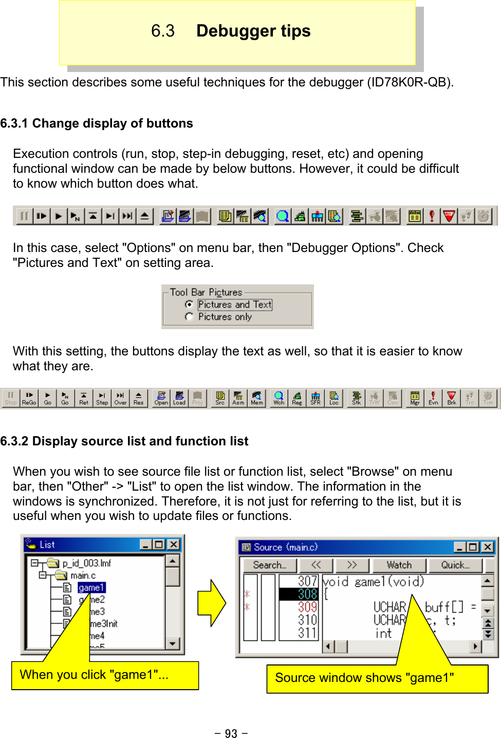 - 93 -  6.3  Debugger tips   This section describes some useful techniques for the debugger (ID78K0R-QB).  6.3.1 Change display of buttons  Execution controls (run, stop, step-in debugging, reset, etc) and opening functional window can be made by below buttons. However, it could be difficult to know which button does what.      In this case, select &quot;Options&quot; on menu bar, then &quot;Debugger Options&quot;. Check &quot;Pictures and Text&quot; on setting area.    With this setting, the buttons display the text as well, so that it is easier to know what they are.    6.3.2 Display source list and function list  When you wish to see source file list or function list, select &quot;Browse&quot; on menu bar, then &quot;Other&quot; -&gt; &quot;List&quot; to open the list window. The information in the windows is synchronized. Therefore, it is not just for referring to the list, but it is useful when you wish to update files or functions.    When you click &quot;game1&quot;...  Source window shows &quot;game1&quot; 