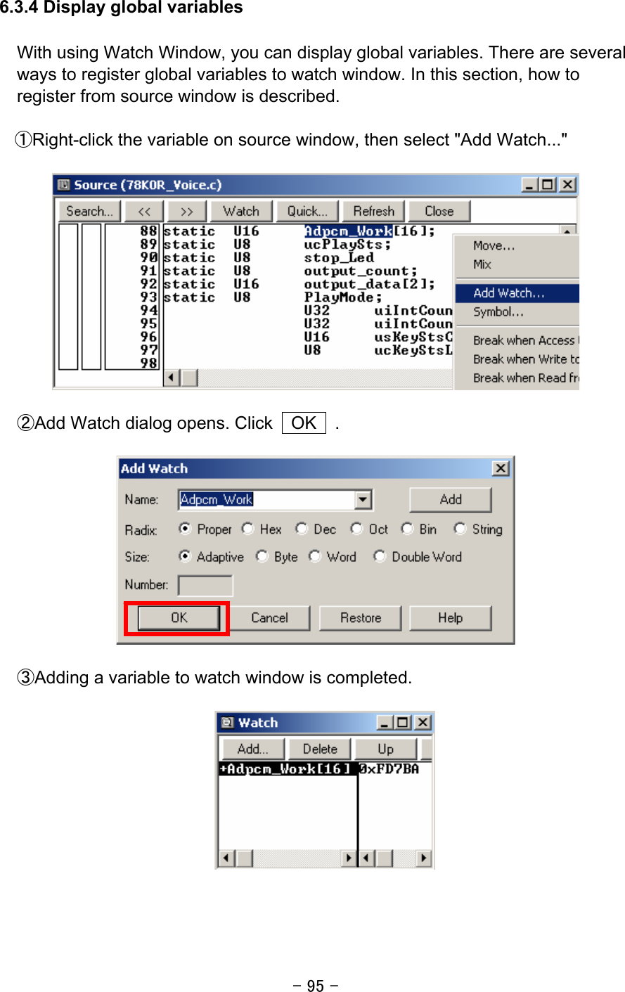 - 95 -  6.3.4 Display global variables   With using Watch Window, you can display global variables. There are several ways to register global variables to watch window. In this section, how to register from source window is described.  ①Right-click the variable on source window, then select &quot;Add Watch...&quot;      ②Add Watch dialog opens. Click    OK    .    ③Adding a variable to watch window is completed.     