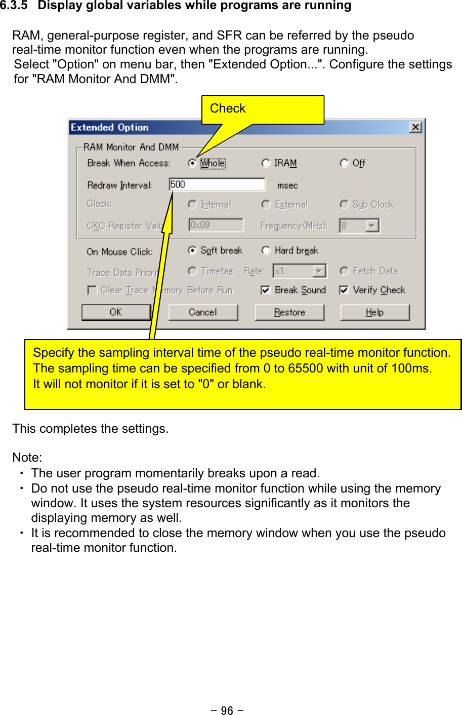 - 96 -  6.3.5   Display global variables while programs are running  RAM, general-purpose register, and SFR can be referred by the pseudo real-time monitor function even when the programs are running. Select &quot;Option&quot; on menu bar, then &quot;Extended Option...&quot;. Configure the settings for &quot;RAM Monitor And DMM&quot;.                        This completes the settings.  Note: ・ The user program momentarily breaks upon a read. ・ Do not use the pseudo real-time monitor function while using the memory window. It uses the system resources significantly as it monitors the displaying memory as well. ・ It is recommended to close the memory window when you use the pseudo real-time monitor function.  Check Specify the sampling interval time of the pseudo real-time monitor function. The sampling time can be specified from 0 to 65500 with unit of 100ms. It will not monitor if it is set to &quot;0&quot; or blank. 