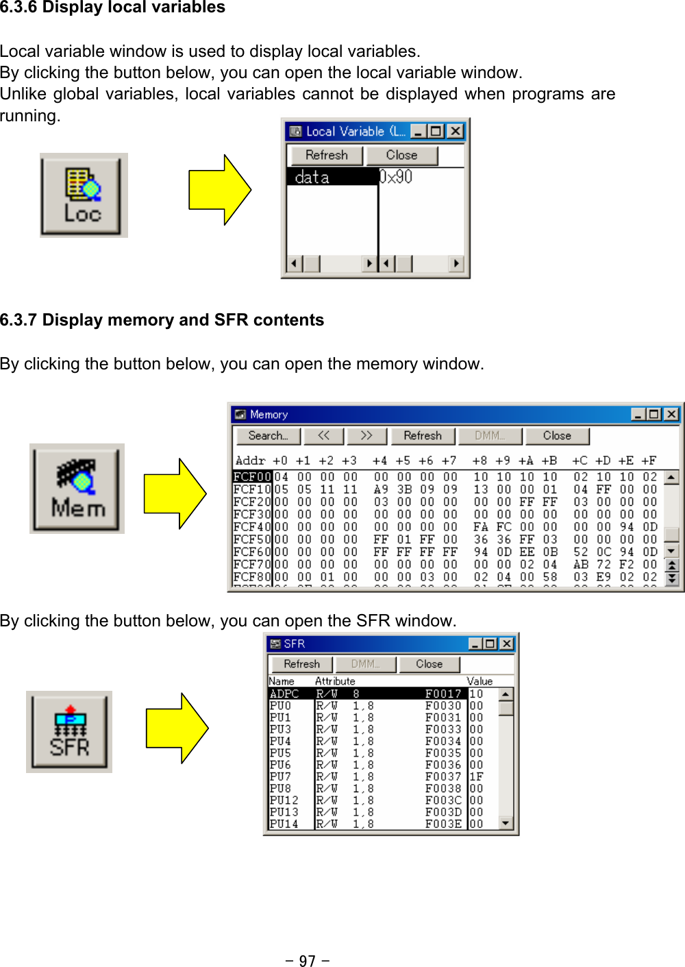 - 97 -  6.3.6 Display local variables  Local variable window is used to display local variables. By clicking the button below, you can open the local variable window. Unlike global variables, local variables cannot be displayed when programs are running.         6.3.7 Display memory and SFR contents  By clicking the button below, you can open the memory window.            By clicking the button below, you can open the SFR window.            