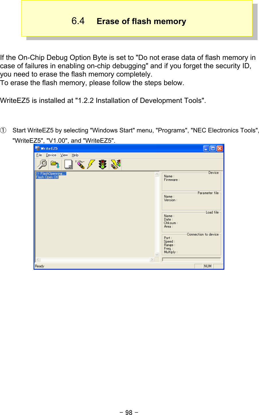 - 98 -  6.4  Erase of flash memory     If the On-Chip Debug Option Byte is set to &quot;Do not erase data of flash memory in case of failures in enabling on-chip debugging&quot; and if you forget the security ID, you need to erase the flash memory completely. Ｔo erase the flash memory, please follow the steps below.  WriteEZ5 is installed at &quot;1.2.2 Installation of Development Tools&quot;.   ①  Start WriteEZ5 by selecting &quot;Windows Start&quot; menu, &quot;Programs&quot;, &quot;NEC Electronics Tools&quot;, &quot;WriteEZ5&quot;, &quot;V1.00&quot;, and &quot;WriteEZ5&quot;.   