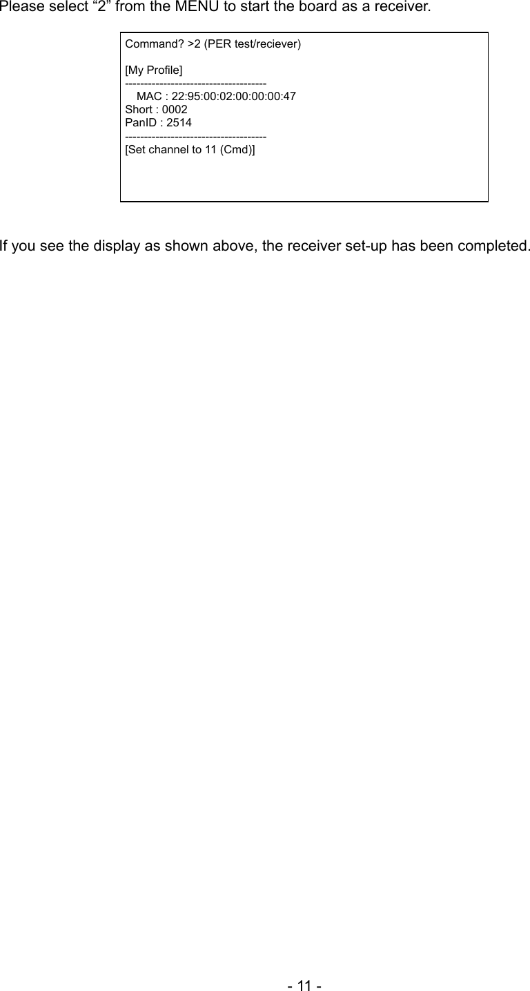 Please select “2” from the MENU to start the board as a receiver.   Command? &gt;2 (PER test/reciever)  [My Profile] -------------------------------------   MAC : 22:95:00:02:00:00:00:47 Short : 0002 PanID : 2514 ------------------------------------- [Set channel to 11 (Cmd)]   If you see the display as shown above, the receiver set-up has been completed.    - 11 - 