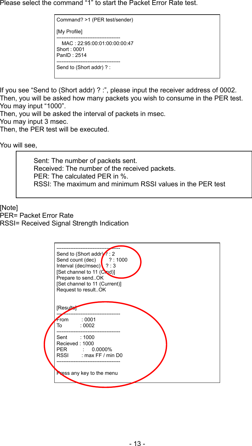 Please select the command “1” to start the Packet Error Rate test.   Command? &gt;1 (PER test/sender)  [My Profile] -------------------------------------   MAC : 22:95:00:01:00:00:00:47 Short : 0001 PanID : 2514 ------------------------------------- Send to (Short addr) ? :  If you see “Send to (Short addr) ? :”, please input the receiver address of 0002. Then, you will be asked how many packets you wish to consume in the PER test. You may input “1000”. Then, you will be asked the interval of packets in msec. You may input 3 msec. Then, the PER test will be executed.    You will see,  Sent: The number of packets sent. Received: The number of the received packets. PER: The calculated PER in %. RSSI: The maximum and minimum RSSI values in the PER test   [Note]  PER= Packet Error Rate RSSI= Received Signal Strength Indication    ------------------------------------- Send to (Short addr) ? : 2 Send count (dec)     ? : 1000 Interval (dec/msec)    ? : 3 [Set channel to 11 (Cmd)] Prepare to send..OK [Set channel to 11 (Current)] Request to result..OK   [Results] ------------------------------------- From     : 0001 To       : 0002 ------------------------------------- Sent     : 1000 Recieved : 1000 PER      :   0.0000% RSSI     : max FF / min D0 -------------------------------------  Press any key to the menu - 13 - 