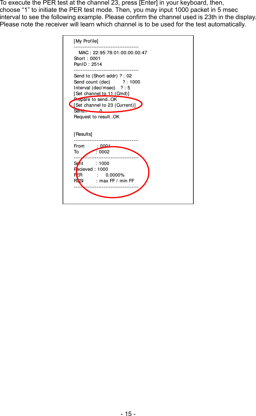 To execute the PER test at the channel 23, press [Enter] in your keyboard, then, choose “1” to initiate the PER test mode. Then, you may input 1000 packet in 5 msec interval to see the following example. Please confirm the channel used is 23th in the display. Please note the receiver will learn which channel is to be used for the test automatically.   [My Profile] -------------------------------------   MAC : 22:95:78:01:00:00:00:47 Short : 0001 PanID : 2514 ------------------------------------- Send to (Short addr) ? : 02 Send count (dec)     ? : 1000 Interval (dec/msec)   ? : 5 [Set channel to 11 (Cmd)] Prepare to send..OK [Set channel to 23 (Current)] Send..     0 Request to result..OK   [Results] ------------------------------------- From     : 0001 To       : 0002 ------------------------------------- Sent     : 1000 Recieved : 1000 PER      :   0.0000% RSSI     : max FF / min FF -------------------------------------                        - 15 - 