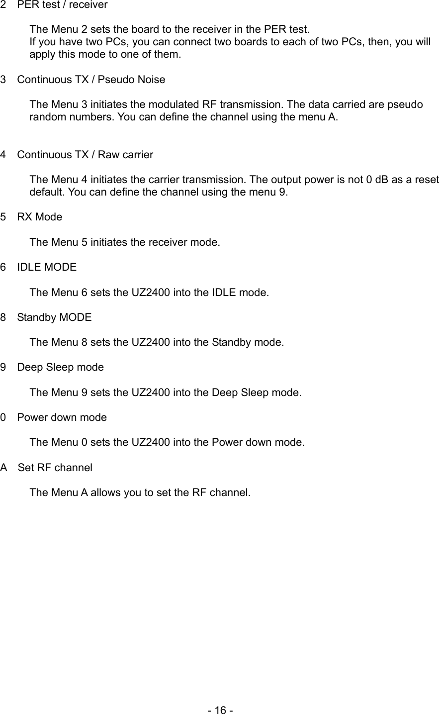 2  PER test / receiver  The Menu 2 sets the board to the receiver in the PER test. If you have two PCs, you can connect two boards to each of two PCs, then, you will apply this mode to one of them.    3  Continuous TX / Pseudo Noise  The Menu 3 initiates the modulated RF transmission. The data carried are pseudo random numbers. You can define the channel using the menu A.   4  Continuous TX / Raw carrier  The Menu 4 initiates the carrier transmission. The output power is not 0 dB as a reset default. You can define the channel using the menu 9.  5  RX Mode  The Menu 5 initiates the receiver mode.  6  IDLE MODE  The Menu 6 sets the UZ2400 into the IDLE mode.  8  Standby MODE  The Menu 8 sets the UZ2400 into the Standby mode.  9  Deep Sleep mode  The Menu 9 sets the UZ2400 into the Deep Sleep mode.  0  Power down mode  The Menu 0 sets the UZ2400 into the Power down mode.  A  Set RF channel  The Menu A allows you to set the RF channel.          - 16 - 