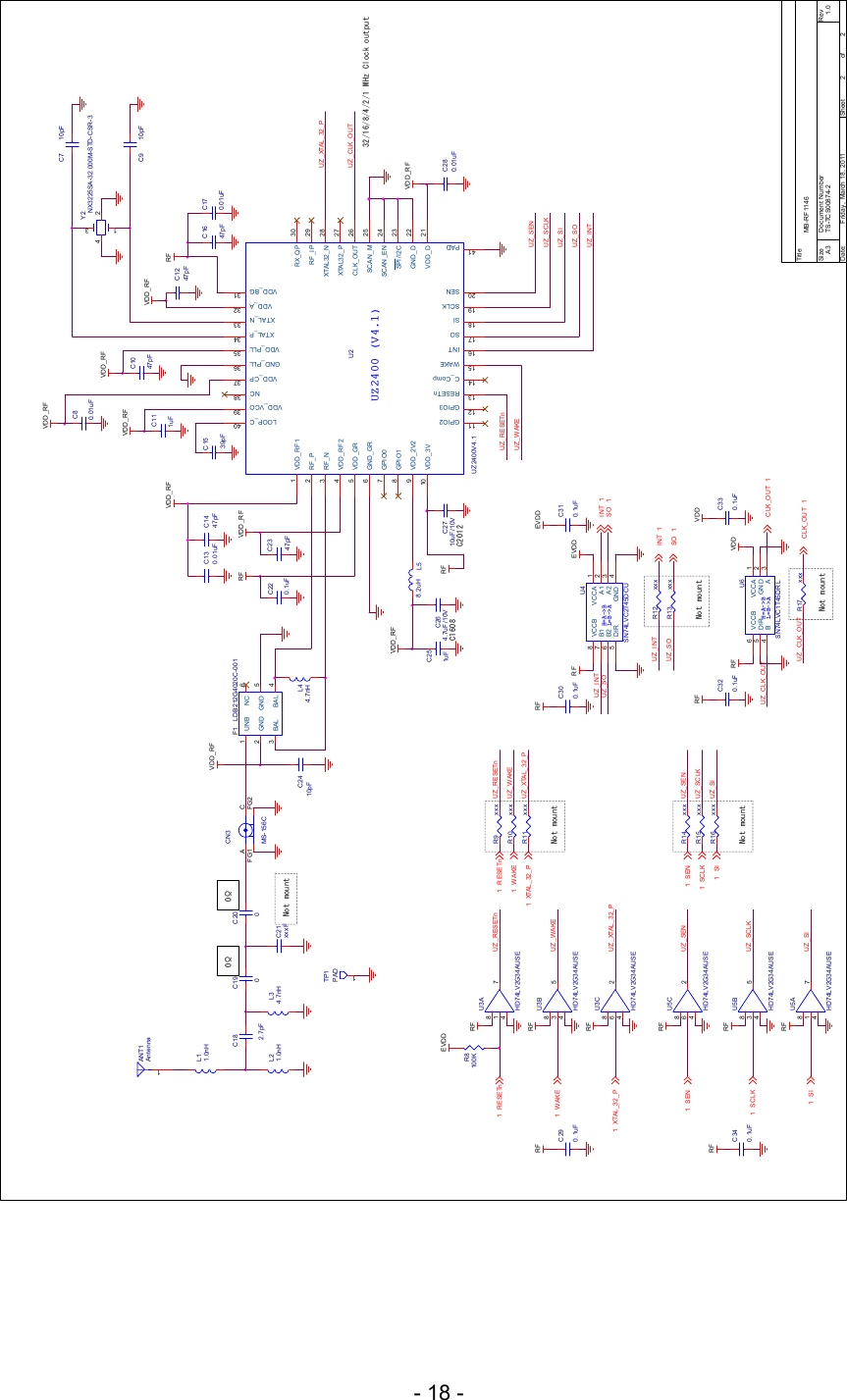 - 18 - UZ_CLK_OUTRFC320.1uFUZ _R ESETnUZ_WAKEVDDC330.1uFUZ_SENUZ_SIUZ_SCLKUZ_SOUZ_INTUZ_XTAL_32_PNot mountNot mountNot mountNot mountNot mountR8100KEVDDH=A-&gt;BL=B-&gt;AU4SN74LVC2T45DCUVCCA 1A1 2A2 3B26DIR5VCC B8GND 4B17Tit leSize Document Number RevDate: Sheet ofTS-TCS00874-2 1.0MB- R F 11 46A322Friday , March 18, 2011H=A-&gt;BL=B-&gt;AU6SN74LVC1T45DRLVCCA 1GND 2A3B4DIR5VCCB6C2710uF/10VL44.7nHC280.01uFC264.7uF/ 10VC2347pFC7 10pFC1247pFC170.01uFC220.1uFC80.01uFL58.2uHC9 10pFC1047pFC1539pFC130.01uFRFC300.1uFEVDDUZ2400 (V4.1)U2UZ2400V4.1VDD_RF11GPIO211 LOOP_C 40RF_P2RF_N3VDD_RF24VDD _GR5GND _GR6GPIO07GPIO18VDD _2V29VDD _3V10GPIO312RESETn13C_Comp14WAKE15INT16SO17SI18SCLK19SEN20VDD_VCO 39NC 38VDD _CP 37GND _PLL 36VDD _PLL 35XTAL_P 34XTAL_N 33VDD _A 32VDD _BG 31VDD _D 21XTAL32_P 27GND _D 22XTA L 3 2 _ N 28CLK_OUT 26SCAN_M 25RX_QP 30RF_IP 29SPI/I2C 23SCAN _EN 24PAD41C310.1uFC2410pFC111uFY2NX3225SA-32.000M-STD-CSR-31 34 2EVDDRFC1447pFC1647pFF1 LDB212G4020C-001UNB1GND2BAL 4GND 5NC 6BAL3C251uFVDD_RFVDD_RFVDD_RFVDD_RF RFVDD_RFRF VDD_RFVDD_RFRFVDD_RFVDD_RFR9 xxxWAKE1RESETn1UZ_WAKEUZ_RESETnXTAL_32_P1UZ _XTAL_32_PR10 xxxR11 xxxR14 xxxR15 xxxR16 xxxUZ_SENUZ_SCLKUZ_SISEN1SCLK1SI1U3AHD74LV2G34AUSE1 784U3BHD74LV2G34AUSE3 584U3CHD74LV2G34AUSE6 284C21xxxFC200ANT1Antenna1UZ_SOL21.0nHL11.0nHSO 1TP1PAD1INT 1CN3MS-156CCAFG1 FG20ΩL34.7nHC182.7pFC1900ΩUZ_INTUZ_SOINT 1SO 1R12 xxxR13 xxxCLK_OUT 1UZ _C LK_OUT R17 xxxRFRFRFRESETn1WAKE1XTAL_32_P1UZ_WAKEUZ _R ESETnUZ_XTAL_32_PU5CHD74LV2G34AUSE6 284U5BHD74LV2G34AUSE3 584U5AHD74LV2G34AUSE1 784RFRFRFUZ_SCLKUZ_SIUZ_SENSI1SEN1SCLK1CLK_OUT 1RFC290.1uFRFC340.1uFUZ_INTUZ_CLK_OUTRF VDDC2012C160832/16/8/4/2/1 MHz Clock output     