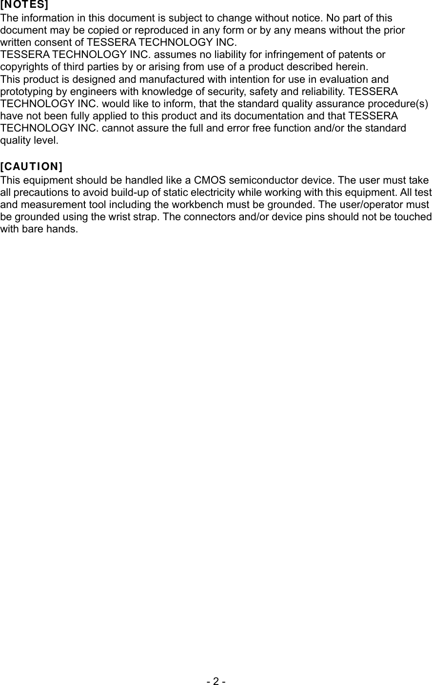  [NOTES] The information in this document is subject to change without notice. No part of this document may be copied or reproduced in any form or by any means without the prior written consent of TESSERA TECHNOLOGY INC. TESSERA TECHNOLOGY INC. assumes no liability for infringement of patents or copyrights of third parties by or arising from use of a product described herein. This product is designed and manufactured with intention for use in evaluation and prototyping by engineers with knowledge of security, safety and reliability. TESSERA TECHNOLOGY INC. would like to inform, that the standard quality assurance procedure(s) have not been fully applied to this product and its documentation and that TESSERA TECHNOLOGY INC. cannot assure the full and error free function and/or the standard quality level.  [CAUTION] This equipment should be handled like a CMOS semiconductor device. The user must take all precautions to avoid build-up of static electricity while working with this equipment. All test and measurement tool including the workbench must be grounded. The user/operator must be grounded using the wrist strap. The connectors and/or device pins should not be touched with bare hands.    - 2 - 