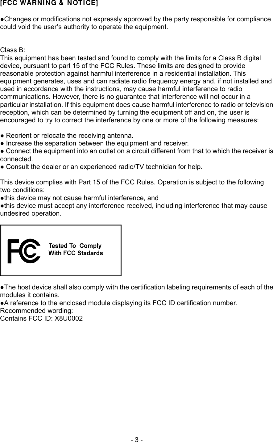 [FCC WARNING &amp; NOTICE]  ●Changes or modifications not expressly approved by the party responsible for compliance could void the user’s authority to operate the equipment.   Class B: This equipment has been tested and found to comply with the limits for a Class B digital device, pursuant to part 15 of the FCC Rules. These limits are designed to provide reasonable protection against harmful interference in a residential installation. This equipment generates, uses and can radiate radio frequency energy and, if not installed and used in accordance with the instructions, may cause harmful interference to radio communications. However, there is no guarantee that interference will not occur in a particular installation. If this equipment does cause harmful interference to radio or television reception, which can be determined by turning the equipment off and on, the user is encouraged to try to correct the interference by one or more of the following measures:  ● Reorient or relocate the receiving antenna. ● Increase the separation between the equipment and receiver. ● Connect the equipment into an outlet on a circuit different from that to which the receiver is connected. ● Consult the dealer or an experienced radio/TV technician for help.  This device complies with Part 15 of the FCC Rules. Operation is subject to the following two conditions: ●this device may not cause harmful interference, and ●this device must accept any interference received, including interference that may cause undesired operation.    ●The host device shall also comply with the certification labeling requirements of each of the modules it contains. ●A reference to the enclosed module displaying its FCC ID certification number. Recommended wording: Contains FCC ID: X8U0002  - 3 - 