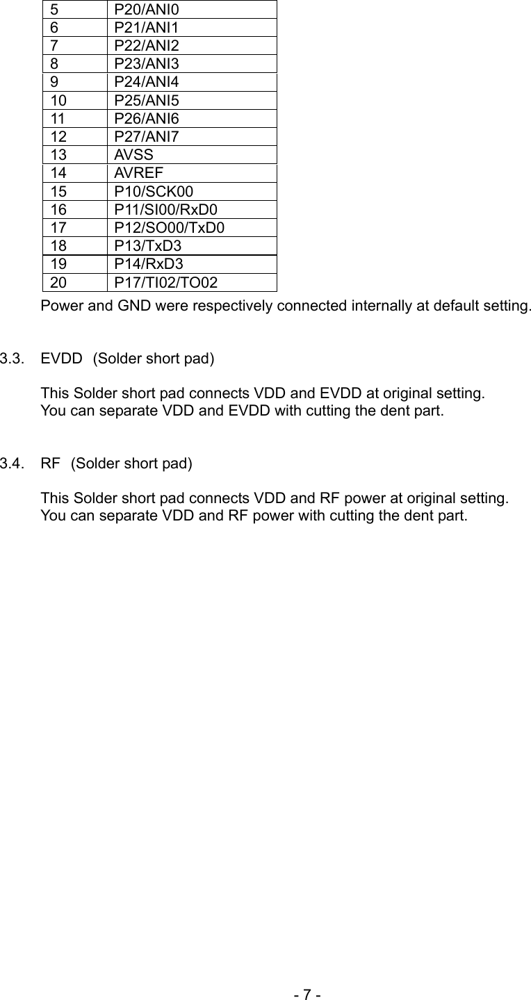  5 P20/ANI0 6 P21/ANI1 7 P22/ANI2 8 P23/ANI3 9 P24/ANI4 10 P25/ANI5 11 P26/ANI6 12 P27/ANI7 13 AVSS 14 AVREF 15 P10/SCK00 16 P11/SI00/RxD0 17 P12/SO00/TxD0 18 P13/TxD3 19 P14/RxD3 20 P17/TI02/TO02                 Power and GND were respectively connected internally at default setting.     3.3. EVDD (Solder short pad)  This Solder short pad connects VDD and EVDD at original setting. You can separate VDD and EVDD with cutting the dent part.   3.4. RF (Solder short pad)  This Solder short pad connects VDD and RF power at original setting. You can separate VDD and RF power with cutting the dent part.    - 7 - 