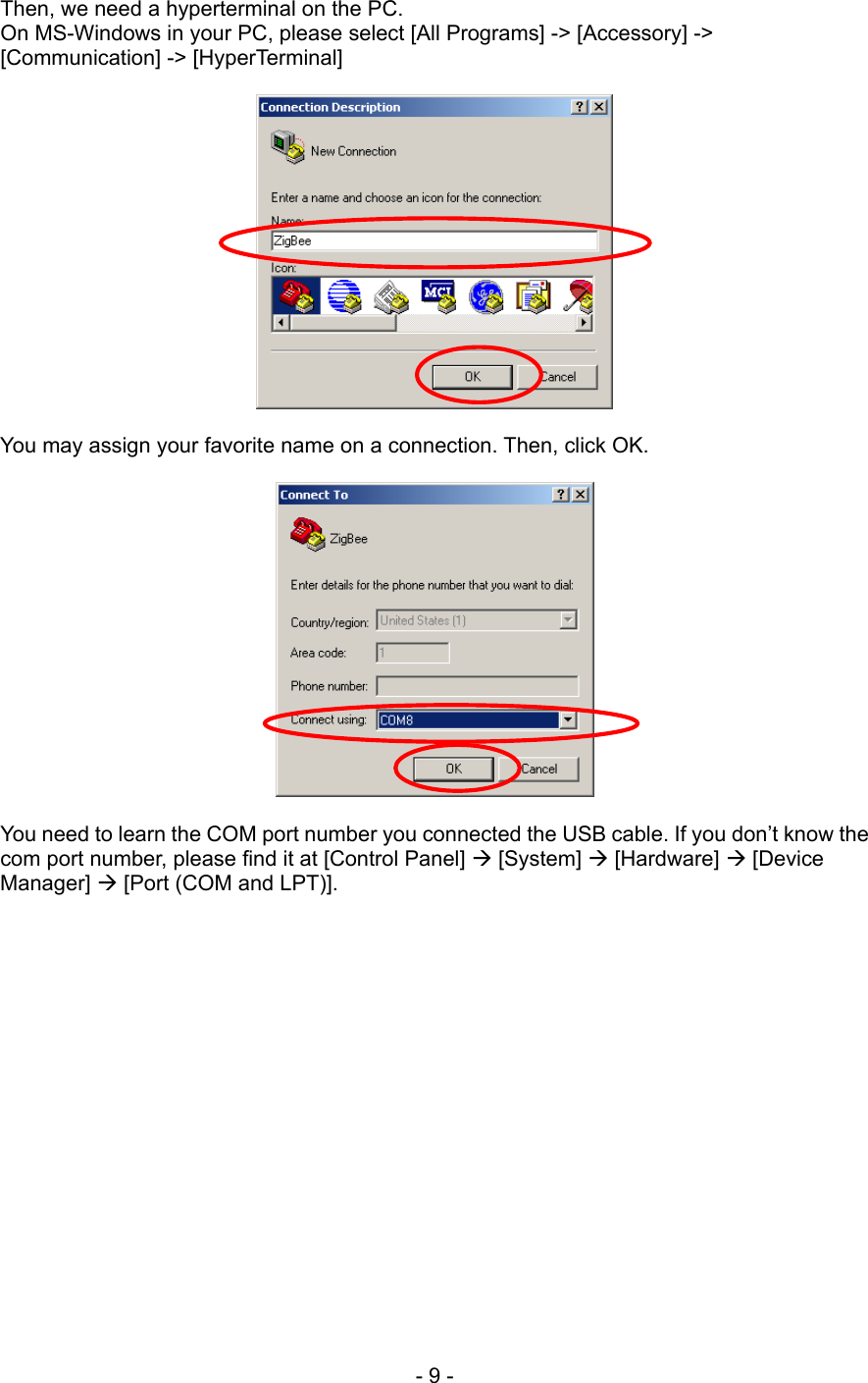  Then, we need a hyperterminal on the PC.   On MS-Windows in your PC, please select [All Programs] -&gt; [Accessory] -&gt; [Communication] -&gt; [HyperTerminal]    You may assign your favorite name on a connection. Then, click OK.    You need to learn the COM port number you connected the USB cable. If you don’t know the com port number, please find it at [Control Panel]  [System]  [Hardware]  [Device Manager]  [Port (COM and LPT)].   - 9 - 