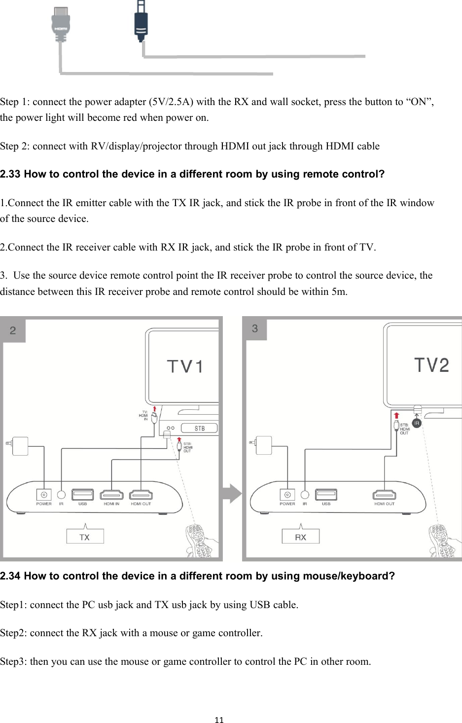 11Step 1: connect the power adapter (5V/2.5A) with the RX and wall socket, press the button to &ldquo;ON&rdquo;,the power light will become red when power on.Step 2: connect with RV/display/projector through HDMI out jack through HDMI cable2.33 How to control the device in a different room by using remote control?1.Connect the IR emitter cable with the TX IR jack, and stick the IR probe in front of the IR windowof the source device.2.Connect the IR receiver cable with RX IR jack, and stick the IR probe in front of TV.3.Use the source device remote control point the IR receiver probe to control the source device, thedistance between this IR receiver probe and remote control should be within 5m.2.34 How to control the device in a different room by using mouse/keyboard?Step1: connect the PC usb jack and TX usb jack by using USB cable.Step2: connect the RX jack with a mouse or game controller.Step3: then you can use the mouse or game controller to control the PC in other room.