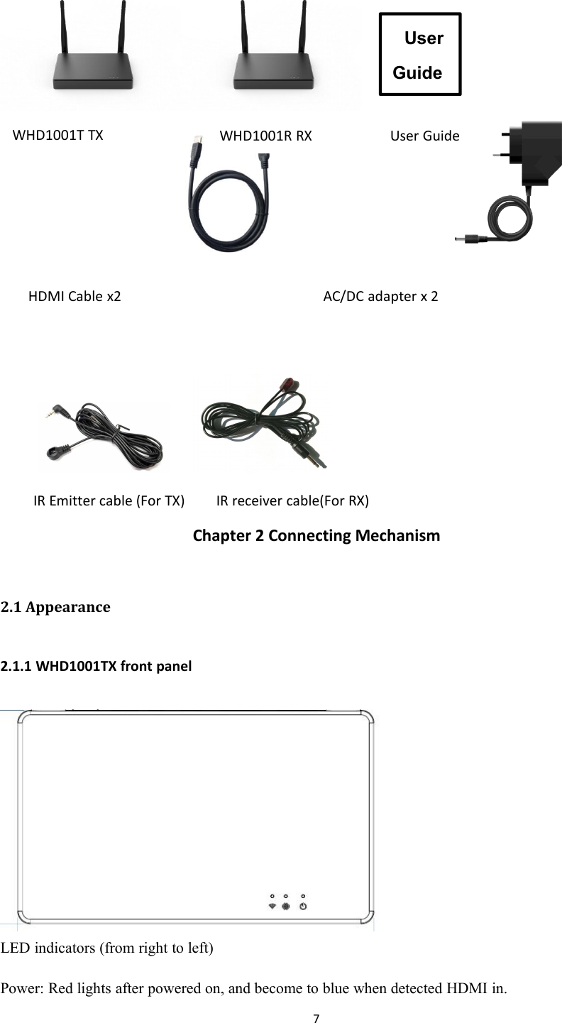 7Chapter 2 Connecting Mechanism2.1 Appearance2.1.1 WHD1001TX front panelLED indicators (from right to left)Power: Red lights after powered on, and become to blue when detected HDMI in.UserGuideWHD1001R RX User GuideWHD1001T TXHDMI Cable x2 AC/DC adapter x 2IR Emitter cable (For TX) IR receiver cable(For RX)