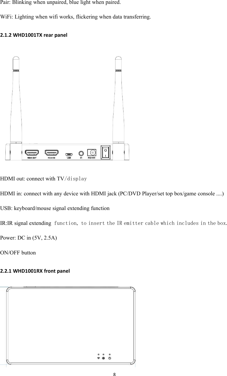 8Pair: Blinking when unpaired, blue light when paired.WiFi: Lighting when wifi works, flickering when data transferring.2.1.2 WHD1001TX rear panelHDMI out: connect with TV/displayHDMI in: connect with any device with HDMI jack (PC/DVD Player/set top box/game console ....)USB: keyboard/mouse signal extending functionIR:IR signal extendingfunction, to insert the IR emitter cable which includes in the box.Power: DC in (5V, 2.5A)ON/OFF button2.2.1 WHD1001RX front panel