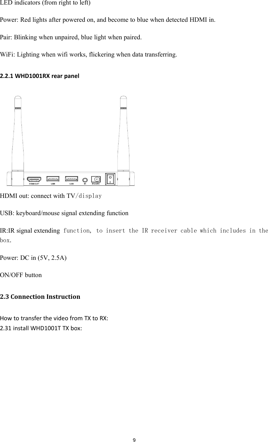 9LED indicators (from right to left)Power: Red lights after powered on, and become to blue when detected HDMI in.Pair: Blinking when unpaired, blue light when paired.WiFi: Lighting when wifi works, flickering when data transferring.2.2.1 WHD1001RX rear panelHDMI out: connect with TV/displayUSB: keyboard/mouse signal extending functionIR:IR signal extendingfunction, to insert the IR receiver cable which includes in thebox.Power: DC in (5V, 2.5A)ON/OFF button2.3 Connection InstructionHow to transfer the video from TX to RX:2.31 install WHD1001T TX box: