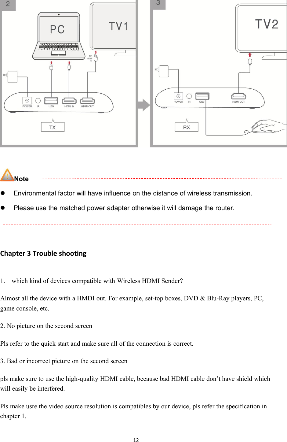 12NoteEnvironmental factor will have influence on the distance of wireless transmission.Please use the matched power adapter otherwise it will damage the router.Chapter 3 Trouble shooting1. which kind of devices compatible with Wireless HDMI Sender?Almost all the device with a HMDI out. For example, set-top boxes, DVD &amp; Blu-Ray players, PC,game console, etc.2. No picture on the second screenPls refer to the quick start and make sure all of the connection is correct.3. Bad or incorrect picture on the second screenpls make sure to use the high-quality HDMI cable, because bad HDMI cable don&rsquo;t have shield whichwill easily be interfered.Pls make usre the video source resolution is compatibles by our device, pls refer the specification inchapter 1.