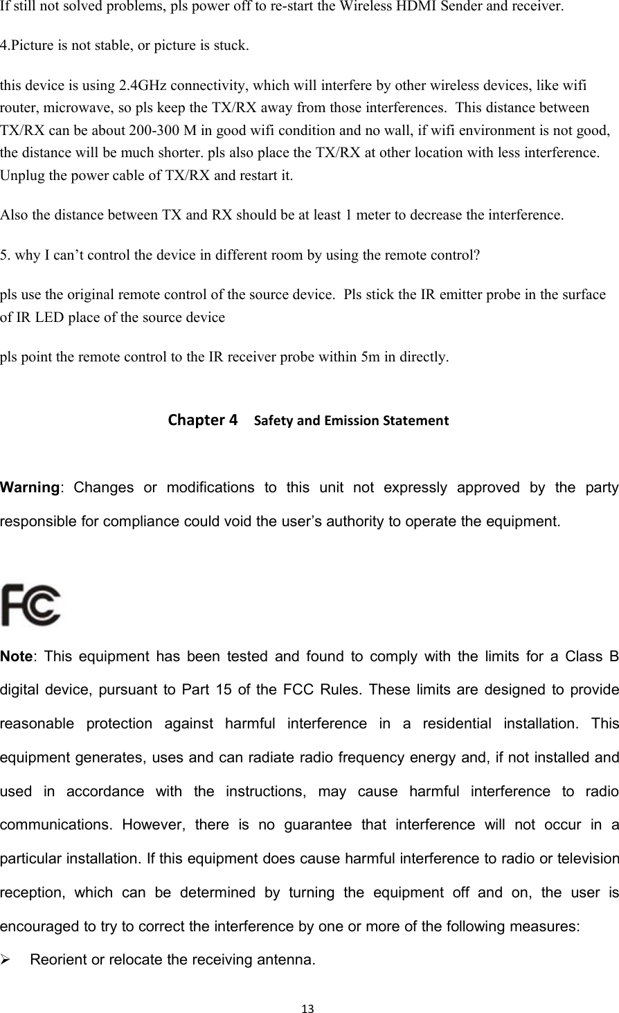 13If still not solved problems, pls power off to re-start the Wireless HDMI Sender and receiver.4.Picture is not stable, or picture is stuck.this device is using 2.4GHz connectivity, which will interfere by other wireless devices, like wifirouter, microwave, so pls keep the TX/RX away from those interferences.This distance betweenTX/RX can be about 200-300 M in good wifi condition and no wall, if wifi environment is not good,the distance will be much shorter. pls also place the TX/RX at other location with less interference.Unplug the power cable of TX/RX and restart it.Also the distance between TX and RX should be at least 1 meter to decrease the interference.5. why I can&rsquo;t control the device in different room by using the remote control?pls use the original remote control of the source device.Pls stick the IR emitter probe in the surfaceof IR LED place of the source devicepls point the remote control to the IR receiver probe within 5m in directly.Chapter 4 Safety and Emission StatementWarning: Changes or modifications to this unit not expressly approved by the partyresponsible for compliance could void the user&rsquo;s authority to operate the equipment.Note: This equipment has been tested and found to comply with the limits for a Class Bdigital device, pursuant to Part 15 of the FCC Rules. These limits are designed to providereasonable protection against harmful interference in a residential installation. Thisequipment generates, uses and can radiate radio frequency energy and, if not installed andused in accordance with the instructions, may cause harmful interference to radiocommunications. However, there is no guarantee that interference will not occur in aparticular installation. If this equipment does cause harmful interference to radio or televisionreception, which can be determined by turning the equipment off and on, the user isencouraged to try to correct the interference by one or more of the following measures:Reorient or relocate the receiving antenna.