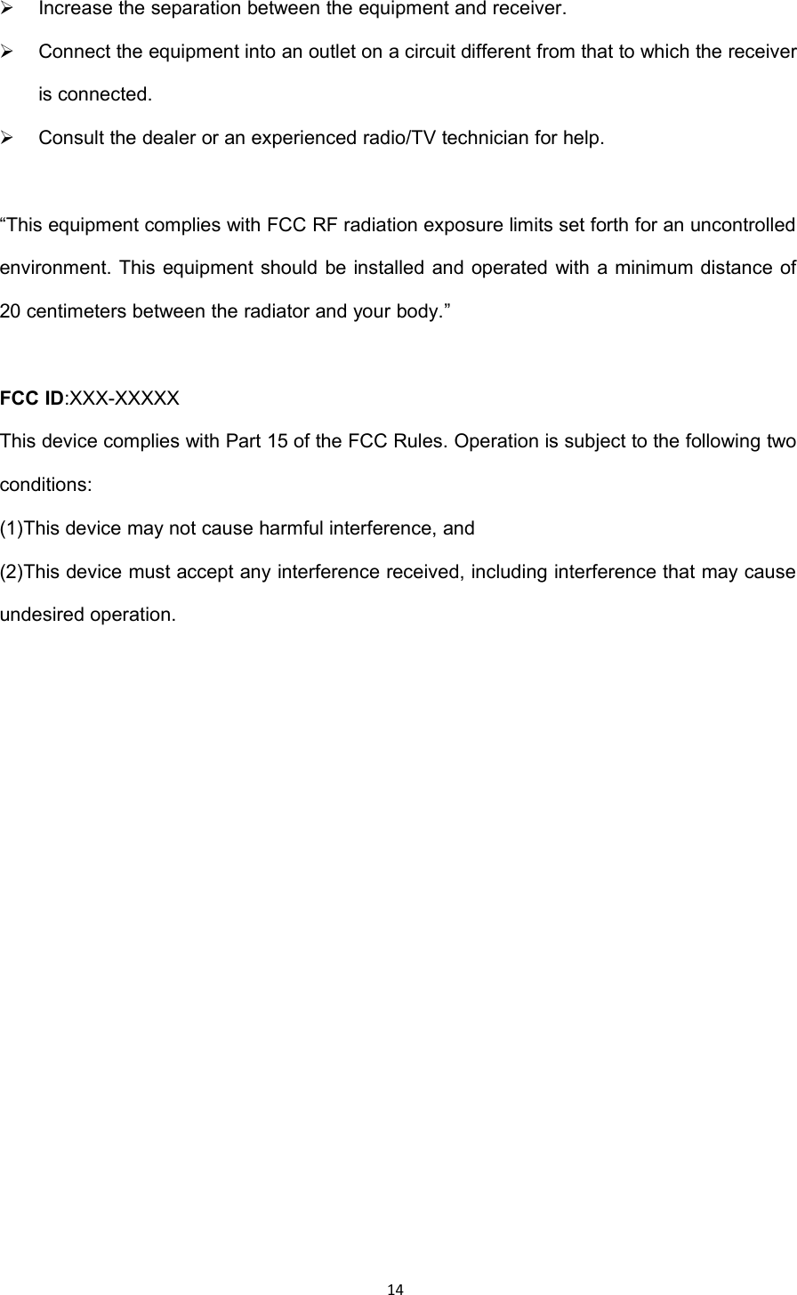 14Increase the separation between the equipment and receiver.Connect the equipment into an outlet on a circuit different from that to which the receiveris connected.Consult the dealer or an experienced radio/TV technician for help.&ldquo;This equipment complies with FCC RF radiation exposure limits set forth for an uncontrolledenvironment. This equipment should be installed and operated with a minimum distance of20 centimeters between the radiator and your body.&rdquo;FCC ID:XXX-XXXXXThis device complies with Part 15 of the FCC Rules. Operation is subject to the following twoconditions:(1)This device may not cause harmful interference, and(2)This device must accept any interference received, including interference that may causeundesired operation.