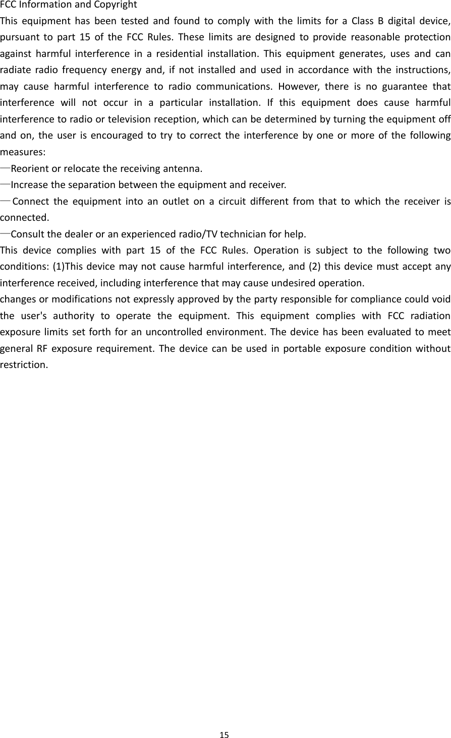 15FCC Information and CopyrightThis equipment has been tested and found to comply with the limits for a Class B digital device,pursuant to part 15 of the FCC Rules. These limits are designed to provide reasonable protectionagainst harmful interference in a residential installation. This equipment generates, uses and canradiate radio frequency energy and, if not installed and used in accordance with the instructions,may cause harmful interference to radio communications. However, there is no guarantee thatinterference will not occur in a particular installation. If this equipment does cause harmfulinterference to radio or television reception, which can be determined by turning the equipment offand on, the user is encouraged to try to correct the interference by one or more of the followingmeasures:&mdash;Reorient or relocate the receiving antenna.&mdash;Increase the separation between the equipment and receiver.&mdash;Connect the equipment into an outlet on a circuit different from that to which the receiver isconnected.&mdash;Consult the dealer or an experienced radio/TV technician for help.This device complies with part 15 of the FCC Rules. Operation is subject to the following twoconditions: (1)This device may not cause harmful interference, and (2) this device must accept anyinterference received, including interference that may cause undesired operation.changes or modifications not expressly approved by the party responsible for compliance could voidthe user's authority to operate the equipment. This equipment complies with FCC radiationexposure limits set forth for an uncontrolled environment. The device has been evaluated to meetgeneral RF exposure requirement. The device can be used in portable exposure condition withoutrestriction.