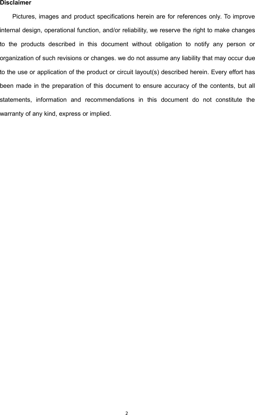 2DisclaimerPictures, images and product specifications herein are for references only. To improveinternal design, operational function, and/or reliability, we reserve the right to make changesto the products described in this document without obligation to notify any person ororganization of such revisions or changes. we do not assume any liability that may occur dueto the use or application of the product or circuit layout(s) described herein. Every effort hasbeen made in the preparation of this document to ensure accuracy of the contents, but allstatements, information and recommendations in this document do not constitute thewarranty of any kind, express or implied.