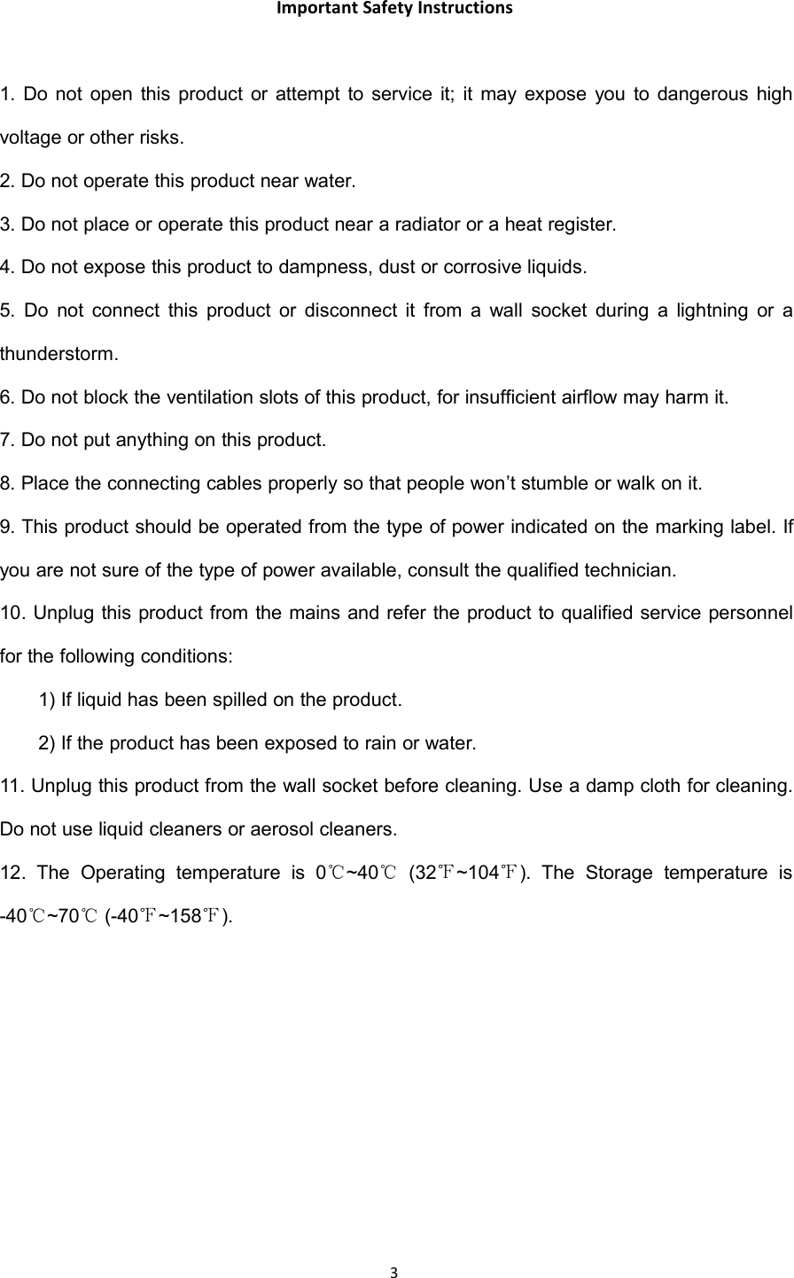 3Important Safety Instructions1. Do not open this product or attempt to service it; it may expose you to dangerous highvoltage or other risks.2. Do not operate this product near water.3. Do not place or operate this product near a radiator or a heat register.4. Do not expose this product to dampness, dust or corrosive liquids.5. Do not connect this product or disconnect it from a wall socket during a lightning or athunderstorm.6. Do not block the ventilation slots of this product, for insufficient airflow may harm it.7. Do not put anything on this product.8. Place the connecting cables properly so that people won&rsquo;t stumble or walk on it.9. This product should be operated from the type of power indicated on the marking label. Ifyou are not sure of the type of power available, consult the qualified technician.10. Unplug this product from the mains and refer the product to qualified service personnelfor the following conditions:1) If liquid has been spilled on the product.2) If the product has been exposed to rain or water.11. Unplug this product from the wall socket before cleaning. Use a damp cloth for cleaning.Do not use liquid cleaners or aerosol cleaners.12. The Operating temperature is 0℃~40℃(32℉~104℉). The Storage temperature is-40℃~70℃(-40℉~158℉).
