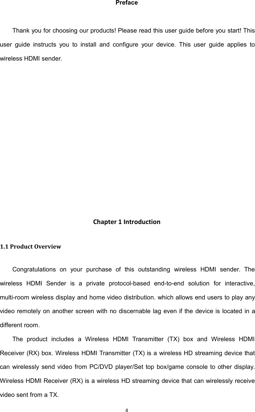 4PrefaceThank you for choosing our products! Please read this user guide before you start! Thisuser guide instructs you to install and configure your device. This user guide applies towireless HDMI sender.Chapter 1 Introduction1.1 Product OverviewCongratulations on your purchase of this outstanding wireless HDMI sender. Thewireless HDMI Sender is a private protocol-based end-to-end solution for interactive,multi-room wireless display and home video distribution. which allows end users to play anyvideo remotely on another screen with no discernable lag even if the device is located in adifferent room.The product includes a Wireless HDMI Transmitter (TX) box and Wireless HDMIReceiver (RX) box. Wireless HDMI Transmitter (TX) is a wireless HD streaming device thatcan wirelessly send video from PC/DVD player/Set top box/game console to other display.Wireless HDMI Receiver (RX) is a wireless HD streaming device that can wirelessly receivevideo sent from a TX.