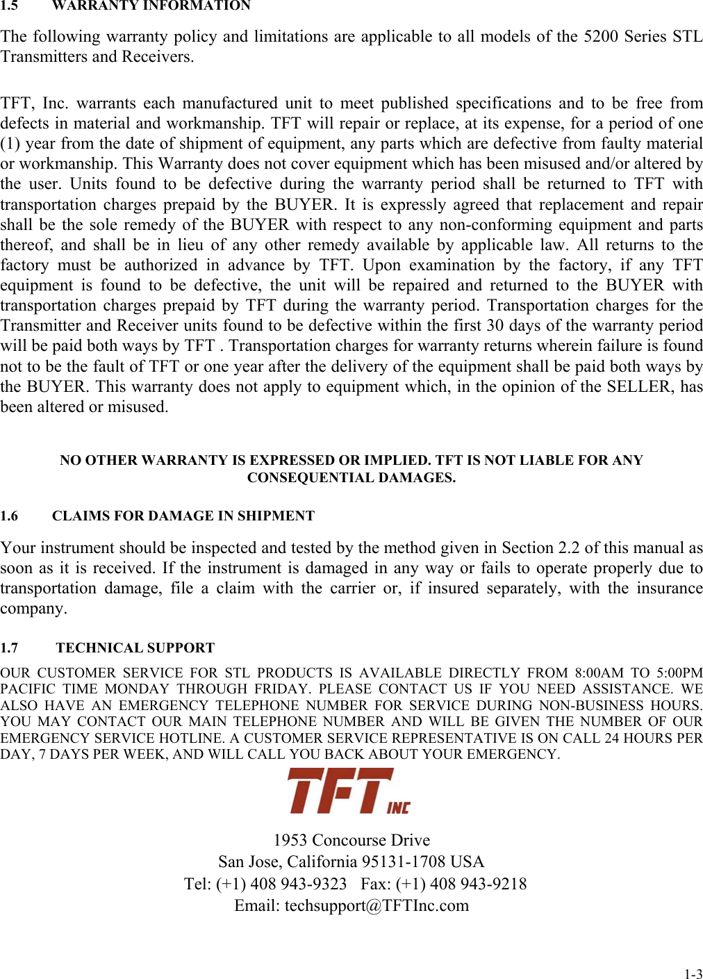 1.5   WARRANTY INFORMATION The following warranty policy and limitations are applicable to all models of the 5200 Series STL Transmitters and Receivers. TFT, Inc. warrants each manufactured unit to meet published specifications and to be free from defects in material and workmanship. TFT will repair or replace, at its expense, for a period of one (1) year from the date of shipment of equipment, any parts which are defective from faulty material or workmanship. This Warranty does not cover equipment which has been misused and/or altered by the user. Units found to be defective during the warranty period shall be returned to TFT with transportation charges prepaid by the BUYER. It is expressly agreed that replacement and repair shall be the sole remedy of the BUYER with respect to any non-conforming equipment and parts thereof, and shall be in lieu of any other remedy available by applicable law. All returns to the factory must be authorized in advance by TFT. Upon examination by the factory, if any TFT equipment is found to be defective, the unit will be repaired and returned to the BUYER with transportation charges prepaid by TFT during the warranty period. Transportation charges for the Transmitter and Receiver units found to be defective within the first 30 days of the warranty period will be paid both ways by TFT . Transportation charges for warranty returns wherein failure is found not to be the fault of TFT or one year after the delivery of the equipment shall be paid both ways by the BUYER. This warranty does not apply to equipment which, in the opinion of the SELLER, has been altered or misused. NO OTHER WARRANTY IS EXPRESSED OR IMPLIED. TFT IS NOT LIABLE FOR ANY CONSEQUENTIAL DAMAGES. 1.6   CLAIMS FOR DAMAGE IN SHIPMENT Your instrument should be inspected and tested by the method given in Section 2.2 of this manual as soon as it is received. If the instrument is damaged in any way or fails to operate properly due to transportation damage, file a claim with the carrier or, if insured separately, with the insurance company. 1.7   TECHNICAL SUPPORT OUR CUSTOMER SERVICE FOR STL PRODUCTS IS AVAILABLE DIRECTLY FROM 8:00AM TO 5:00PM PACIFIC TIME MONDAY THROUGH FRIDAY. PLEASE CONTACT US IF YOU NEED ASSISTANCE. WE ALSO HAVE AN EMERGENCY TELEPHONE NUMBER FOR SERVICE DURING NON-BUSINESS HOURS. YOU MAY CONTACT OUR MAIN TELEPHONE NUMBER AND WILL BE GIVEN THE NUMBER OF OUR EMERGENCY SERVICE HOTLINE. A CUSTOMER SERVICE REPRESENTATIVE IS ON CALL 24 HOURS PER DAY, 7 DAYS PER WEEK, AND WILL CALL YOU BACK ABOUT YOUR EMERGENCY.    1953 Concourse Drive San Jose, California 95131-1708 USA   Tel: (+1) 408 943-9323   Fax: (+1) 408 943-9218 Email: techsupport@TFTInc.com  1-3