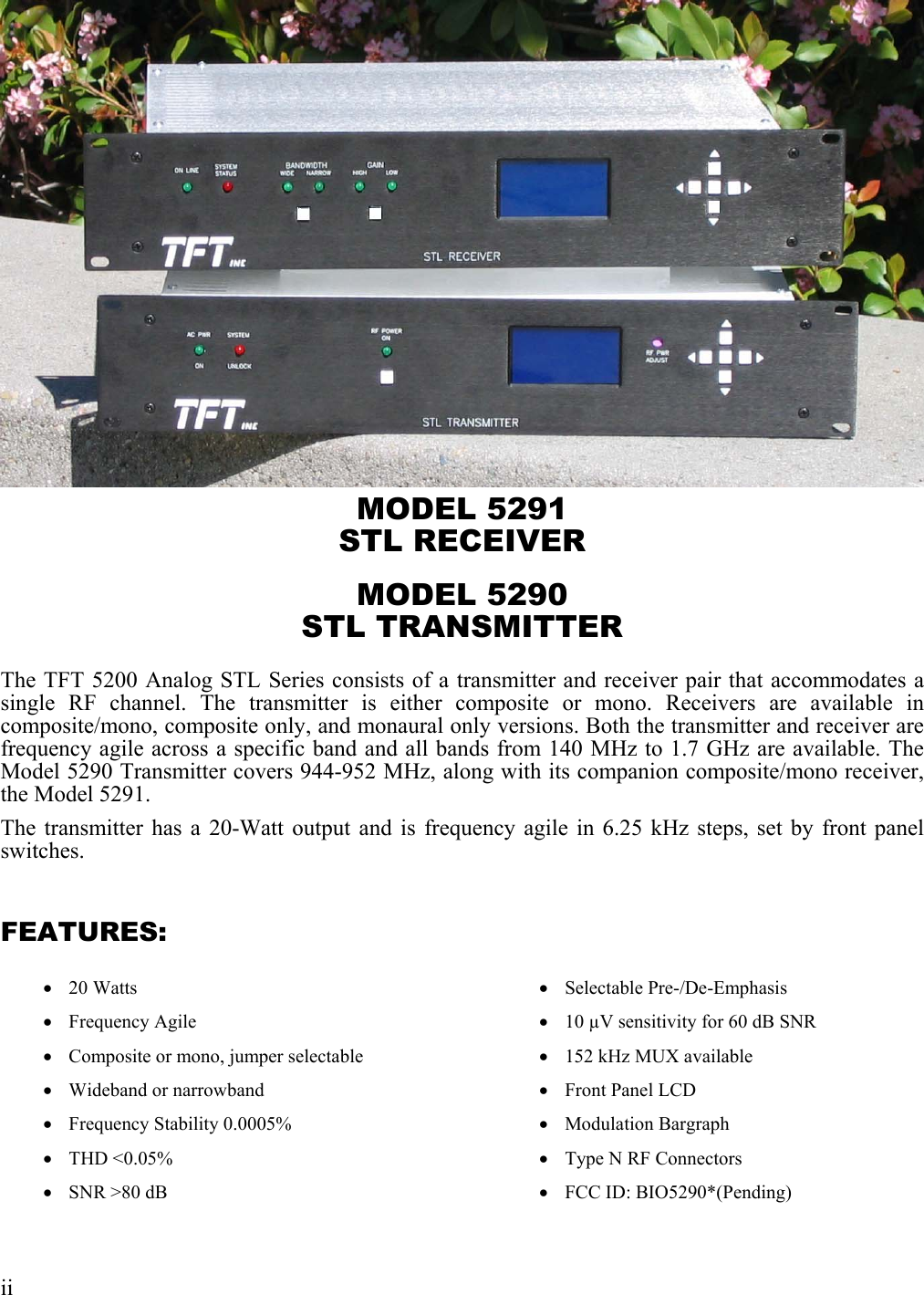  MODEL 5291 STL RECEIVER MODEL 5290 STL TRANSMITTER The TFT 5200 Analog STL Series consists of a transmitter and receiver pair that accommodates a single RF channel. The transmitter is either composite or mono. Receivers are available in composite/mono, composite only, and monaural only versions. Both the transmitter and receiver are frequency agile across a specific band and all bands from 140 MHz to 1.7 GHz are available. The Model 5290 Transmitter covers 944-952 MHz, along with its companion composite/mono receiver, the Model 5291. The transmitter has a 20-Watt output and is frequency agile in 6.25 kHz steps, set by front panel switches.  FEATURES:  •  20 Watts •  Frequency Agile •  Composite or mono, jumper selectable •  Wideband or narrowband •  Frequency Stability 0.0005% •  THD &lt;0.05% •  SNR &gt;80 dB •  Selectable Pre-/De-Emphasis •  10 µV sensitivity for 60 dB SNR •  152 kHz MUX available •  Front Panel LCD •  Modulation Bargraph •  Type N RF Connectors •  FCC ID: BIO5290*(Pending)  ii