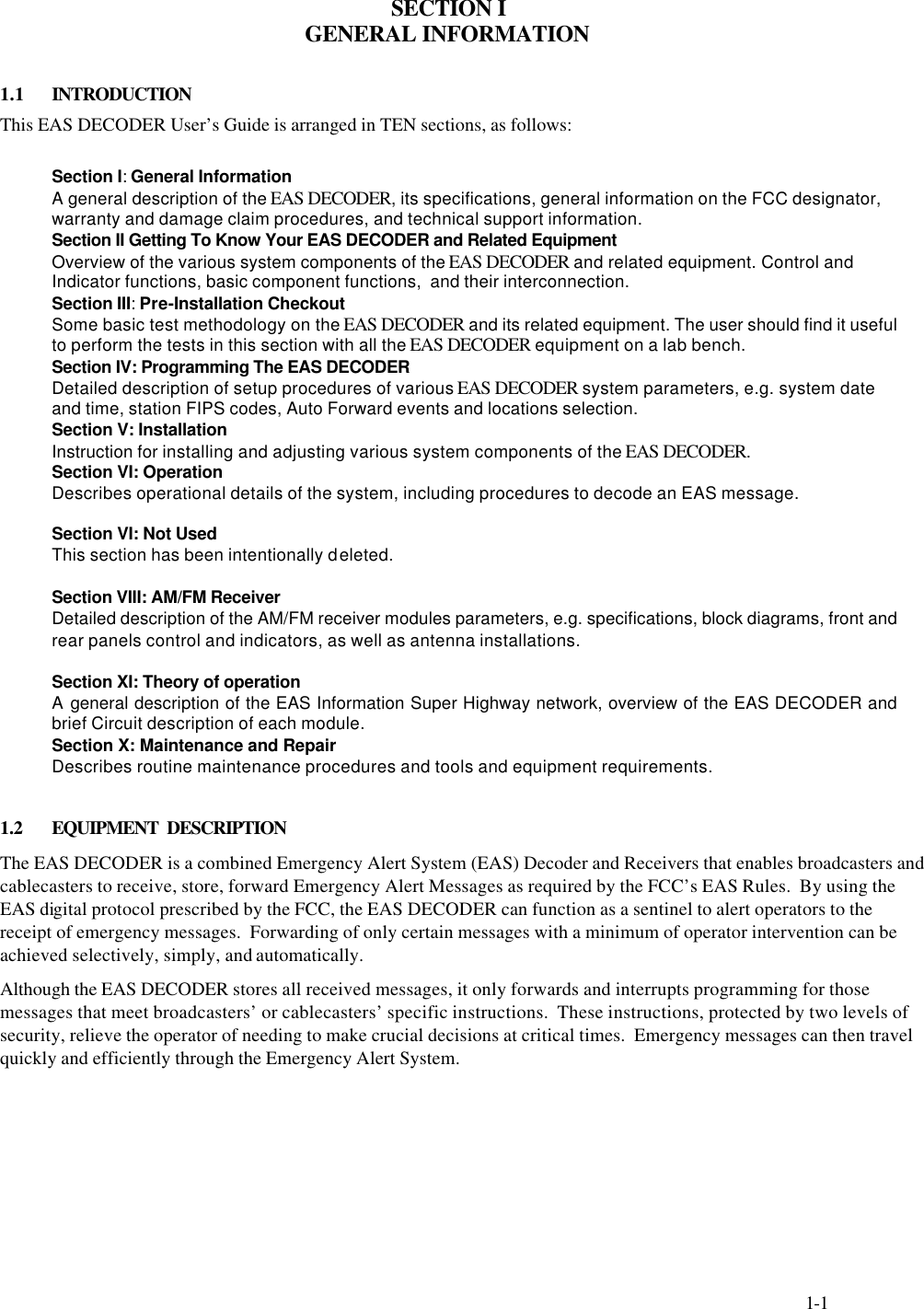     1-1    SECTION I GENERAL INFORMATION  1.1  INTRODUCTION This EAS DECODER User’s Guide is arranged in TEN sections, as follows:  Section I: General Information A general description of the EAS DECODER, its specifications, general information on the FCC designator, warranty and damage claim procedures, and technical support information. Section II Getting To Know Your EAS DECODER and Related Equipment Overview of the various system components of the EAS DECODER and related equipment. Control and Indicator functions, basic component functions,  and their interconnection. Section III: Pre-Installation Checkout Some basic test methodology on the EAS DECODER and its related equipment. The user should find it useful to perform the tests in this section with all the EAS DECODER equipment on a lab bench. Section IV: Programming The EAS DECODER Detailed description of setup procedures of various EAS DECODER system parameters, e.g. system date and time, station FIPS codes, Auto Forward events and locations selection. Section V: Installation Instruction for installing and adjusting various system components of the EAS DECODER. Section VI: Operation Describes operational details of the system, including procedures to decode an EAS message.              Section VI: Not Used This section has been intentionally deleted.  Section VIII: AM/FM Receiver Detailed description of the AM/FM receiver modules parameters, e.g. specifications, block diagrams, front and rear panels control and indicators, as well as antenna installations.  Section XI: Theory of operation A general description of the EAS Information Super Highway network, overview of the EAS DECODER and brief Circuit description of each module. Section X: Maintenance and Repair  Describes routine maintenance procedures and tools and equipment requirements.  1.2 EQUIPMENT  DESCRIPTION The EAS DECODER is a combined Emergency Alert System (EAS) Decoder and Receivers that enables broadcasters and cablecasters to receive, store, forward Emergency Alert Messages as required by the FCC’s EAS Rules.  By using the  EAS digital protocol prescribed by the FCC, the EAS DECODER can function as a sentinel to alert operators to the receipt of emergency messages.  Forwarding of only certain messages with a minimum of operator intervention can be achieved selectively, simply, and automatically. Although the EAS DECODER stores all received messages, it only forwards and interrupts programming for those messages that meet broadcasters’ or cablecasters’ specific instructions.  These instructions, protected by two levels of security, relieve the operator of needing to make crucial decisions at critical times.  Emergency messages can then travel quickly and efficiently through the Emergency Alert System.    