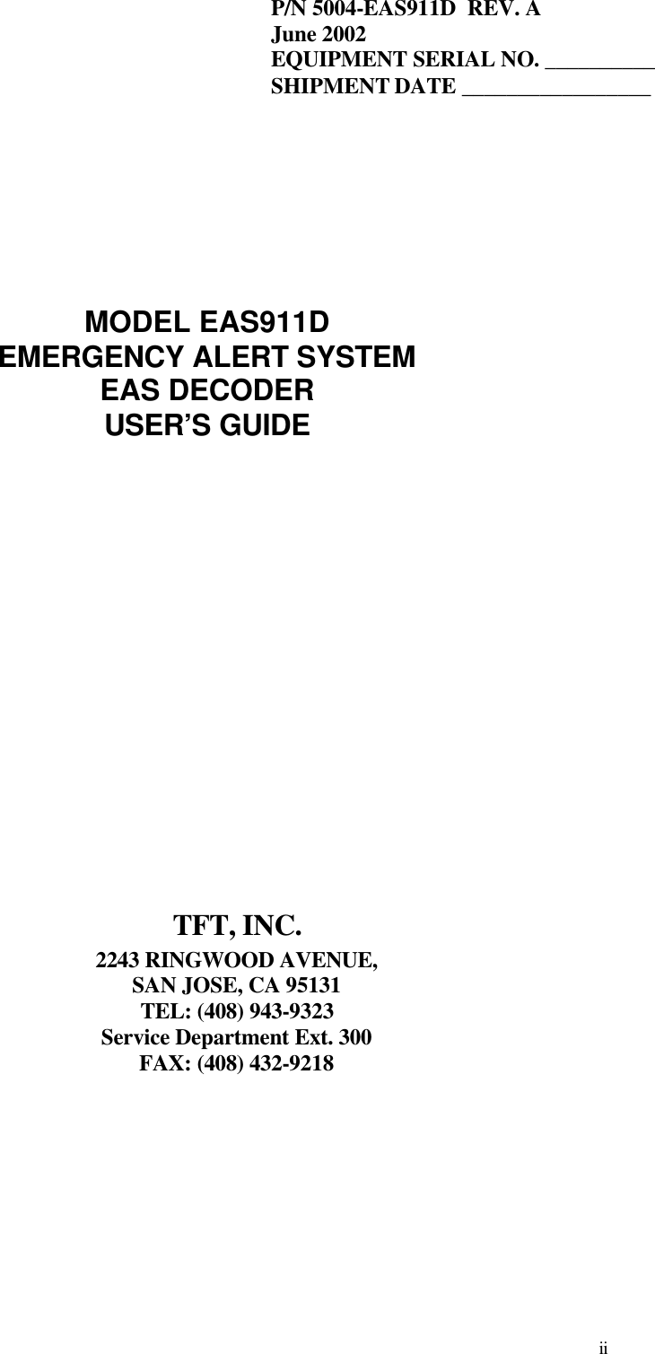     ii P/N 5004-EAS911D  REV. A June 2002 EQUIPMENT SERIAL NO. __________ SHIPMENT DATE _________________         MODEL EAS911D EMERGENCY ALERT SYSTEM  EAS DECODER  USER’S GUIDE                   TFT, INC. 2243 RINGWOOD AVENUE, SAN JOSE, CA 95131 TEL: (408) 943-9323 Service Department Ext. 300 FAX: (408) 432-9218       