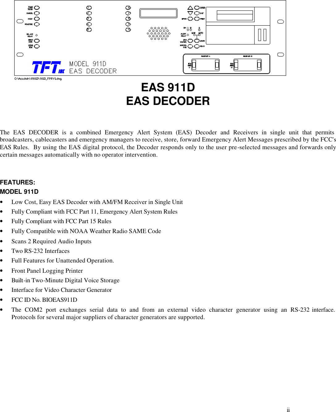     ii        EAS 911D EAS DECODER   The EAS DECODER is a combined Emergency Alert System (EAS) Decoder and Receivers in single unit that permits broadcasters, cablecasters and emergency managers to receive, store, forward Emergency Alert Messages prescribed by the FCC&apos;s EAS Rules.  By using the EAS digital protocol, the Decoder responds only to the user pre-selected messages and forwards only certain messages automatically with no operator intervention.    FEATURES: MODEL 911D • Low Cost, Easy EAS Decoder with AM/FM Receiver in Single Unit • Fully Compliant with FCC Part 11, Emergency Alert System Rules • Fully Compliant with FCC Part 15 Rules • Fully Compatible with NOAA Weather Radio SAME Code • Scans 2 Required Audio Inputs • Two RS-232 Interfaces  • Full Features for Unattended Operation. • Front Panel Logging Printer • Built-in Two-Minute Digital Voice Storage • Interface for Video Character Generator  • FCC ID No. BIOEAS911D • The COM2 port exchanges serial data to and from an external video character generator using an RS-232 interface.  Protocols for several major suppliers of character generators are supported.      