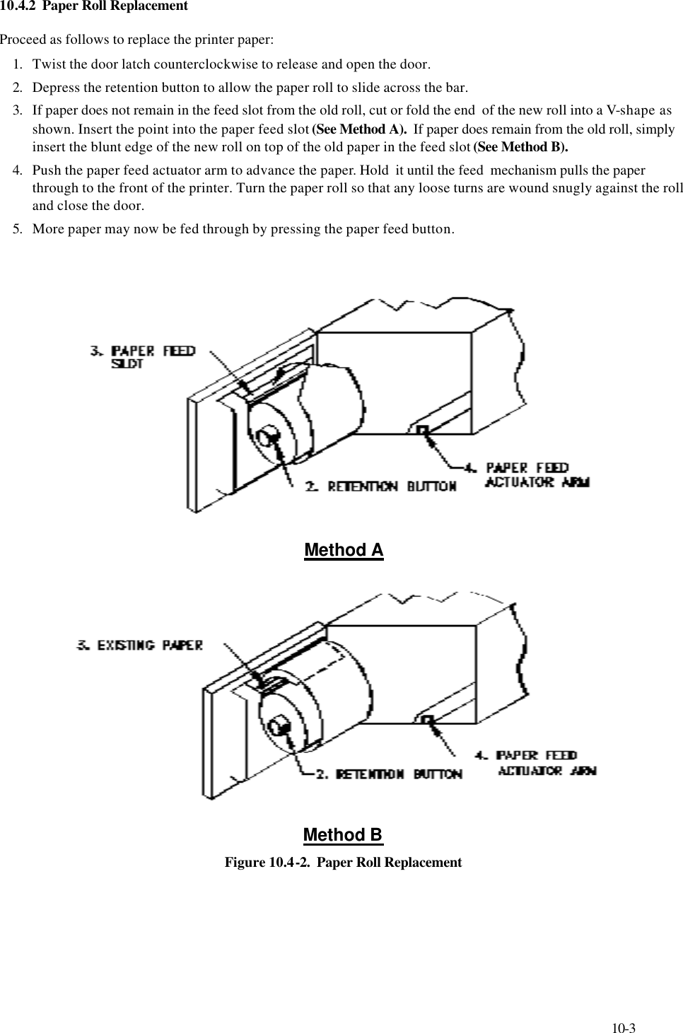     10-3 10.4.2  Paper Roll Replacement   Proceed as follows to replace the printer paper: 1. Twist the door latch counterclockwise to release and open the door. 2. Depress the retention button to allow the paper roll to slide across the bar. 3. If paper does not remain in the feed slot from the old roll, cut or fold the end  of the new roll into a V-shape as shown. Insert the point into the paper feed slot (See Method A).  If paper does remain from the old roll, simply insert the blunt edge of the new roll on top of the old paper in the feed slot (See Method B). 4. Push the paper feed actuator arm to advance the paper. Hold  it until the feed  mechanism pulls the paper through to the front of the printer. Turn the paper roll so that any loose turns are wound snugly against the roll and close the door. 5. More paper may now be fed through by pressing the paper feed button.         Method A  Method B Figure 10.4-2.  Paper Roll Replacement 
