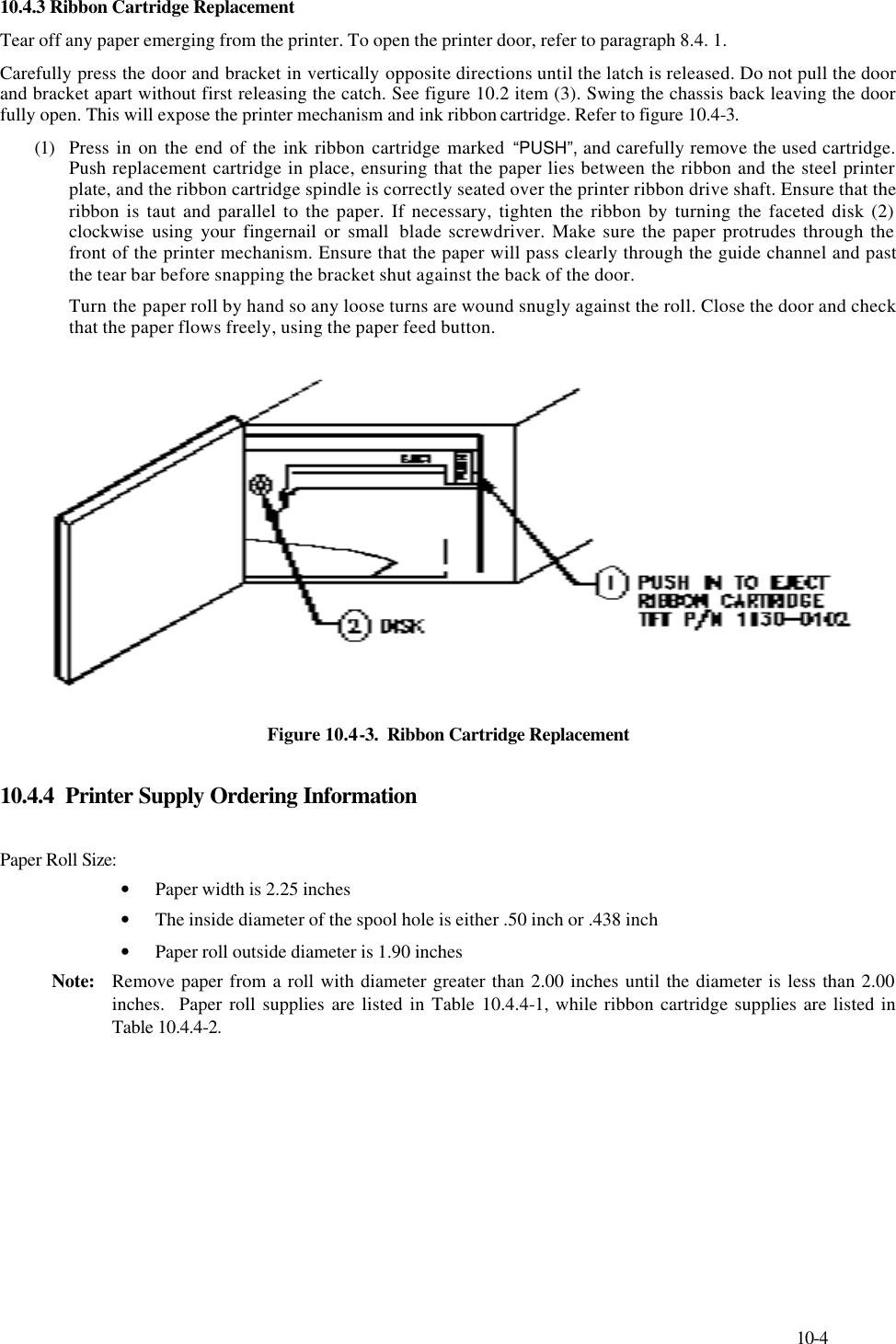     10-4 10.4.3 Ribbon Cartridge Replacement  Tear off any paper emerging from the printer. To open the printer door, refer to paragraph 8.4. 1. Carefully press the door and bracket in vertically opposite directions until the latch is released. Do not pull the door and bracket apart without first releasing the catch. See figure 10.2 item (3). Swing the chassis back leaving the door fully open. This will expose the printer mechanism and ink ribbon cartridge. Refer to figure 10.4-3. (1)  Press in on the end of the ink ribbon cartridge marked “PUSH”, and carefully remove the used cartridge. Push replacement cartridge in place, ensuring that the paper lies between the ribbon and the steel printer plate, and the ribbon cartridge spindle is correctly seated over the printer ribbon drive shaft. Ensure that the ribbon is taut and parallel to the paper. If necessary, tighten the ribbon by turning the faceted disk (2) clockwise using your fingernail or small  blade screwdriver. Make sure the paper protrudes through the front of the printer mechanism. Ensure that the paper will pass clearly through the guide channel and past the tear bar before snapping the bracket shut against the back of the door. Turn the paper roll by hand so any loose turns are wound snugly against the roll. Close the door and check that the paper flows freely, using the paper feed button.  Figure 10.4-3.  Ribbon Cartridge Replacement  10.4.4  Printer Supply Ordering Information  Paper Roll Size:   • Paper width is 2.25 inches • The inside diameter of the spool hole is either .50 inch or .438 inch • Paper roll outside diameter is 1.90 inches Note: Remove paper from a roll with diameter greater than 2.00 inches until the diameter is less than 2.00  inches.  Paper roll supplies are listed in Table 10.4.4-1, while ribbon cartridge supplies are listed in  Table 10.4.4-2. 