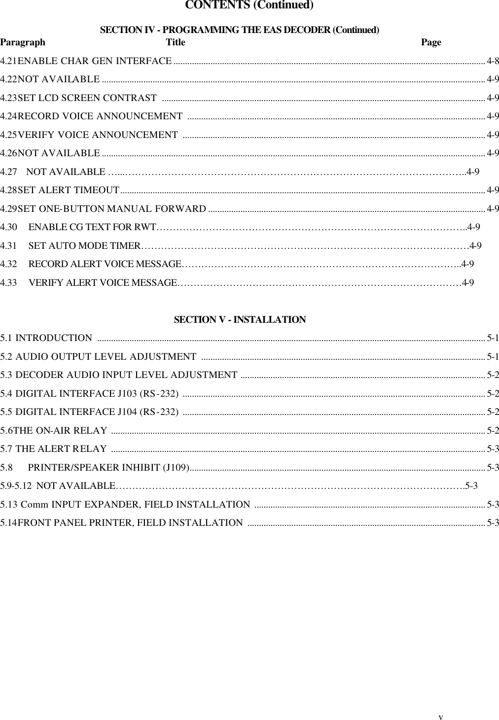     v   CONTENTS (Continued)  SECTION IV - PROGRAMMING THE EAS DECODER (Continued) Paragraph                                                    Title                                                                                                      Page 4.21ENABLE CHAR GEN INTERFACE ....................................................................................................................................... 4-8  4.22NOT AVAILABLE ...................................................................................................................................................................... 4-9  4.23SET LCD SCREEN CONTRAST  ............................................................................................................................................ 4-9 4.24RECORD VOICE ANNOUNCEMENT  ................................................................................................................................. 4-9  4.25VERIFY VOICE ANNOUNCEMENT  ................................................................................................................................... 4-9 4.26NOT AVAILABLE ...................................................................................................................................................................... 4-9 4.27    NOT AVAILABLE …...…………………………………………………………………………………………..4-9 4.28SET ALERT TIMEOUT.............................................................................................................................................................. 4-9 4.29SET ONE-BUTTON MANUAL FORWARD ........................................................................................................................ 4-9 4.30 ENABLE CG TEXT FOR RWT…………………………………………………………………………………..4-9 4.31 SET AUTO MODE TIMER………………………………………………………………………………………4-9 4.32 RECORD ALERT VOICE MESSAGE…………………………………………………………………………..4-9 4.33 VERIFY ALERT VOICE MESSAGE……………………………………………………………………………4-9  SECTION V - INSTALLATION 5.1 INTRODUCTION  ........................................................................................................................................................................ 5-1 5.2 AUDIO OUTPUT LEVEL ADJUSTMENT  ........................................................................................................................... 5-1 5.3 DECODER AUDIO INPUT LEVEL ADJUSTMENT .......................................................................................................... 5-2 5.4 DIGITAL INTERFACE J103 (RS-232) ................................................................................................................................... 5-2 5.5 DIGITAL INTERFACE J104 (RS-232) ................................................................................................................................... 5-2 5.6THE ON-AIR RELAY .................................................................................................................................................................. 5-2 5.7 THE ALERT RELAY  .................................................................................................................................................................. 5-3 5.8      PRINTER/SPEAKER INHIBIT (J109)................................................................................................................................ 5-3 5.9-5.12  NOT AVAILABLE…………………………………………………………………………………………….5-3 5.13 Comm INPUT EXPANDER, FIELD INSTALLATION .................................................................................................... 5-3 5.14FRONT PANEL PRINTER, FIELD INSTALLATION  ....................................................................................................... 5-3           