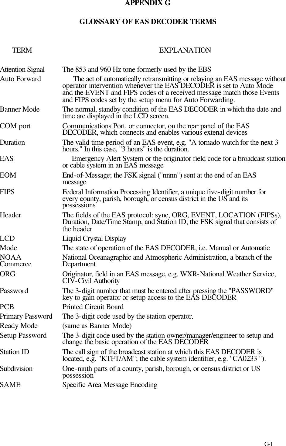     G-1 APPENDIX G  GLOSSARY OF EAS DECODER TERMS   TERM  EXPLANATION  Attention Signal  The 853 and 960 Hz tone formerly used by the EBS Auto Forward     The act of automatically retransmitting or relaying an EAS message without operator intervention whenever the EAS DECODER is set to Auto Mode and the EVENT and FIPS codes of a received message match those Events and FIPS codes set by the setup menu for Auto Forwarding. Banner Mode  The normal, standby condition of the EAS DECODER in which the date and time are displayed in the LCD screen. COM port  Communications Port, or connector, on the rear panel of the EAS DECODER, which connects and enables various extenal devices  Duration The valid time period of an EAS event, e.g. &quot;A tornado watch for the next 3 hours.&quot; In this case, &quot;3 hours&quot; is the duration. EAS     Emergency Alert System or the originator field code for a broadcast station or cable system in an EAS message EOM  End-of-Message; the FSK signal (&quot;nnnn&quot;) sent at the end of an EAS message FIPS  Federal Information Processing Identifier, a unique five-digit number for every county, parish, borough, or census district in the US and its possessions Header The fields of the EAS protocol: sync, ORG, EVENT, LOCATION (FIPSs), Duration, Date/Time Stamp, and Station ID; the FSK signal that consists of the header LCD  Liquid Crystal Display Mode The state of operation of the EAS DECODER, i.e. Manual or Automatic NOAA National Oceanagraphic and Atmospheric Administration, a branch of the Commerce  Department ORG  Originator, field in an EAS message, e.g. WXR-National Weather Service, CIV-Civil Authority Password  The 3-digit number that must be entered after pressing the &quot;PASSWORD&quot; key to gain operator or setup access to the EAS DECODER PCB Printed Circuit Board Primary Password  The 3-digit code used by the station operator. Ready Mode  (same as Banner Mode) Setup Password  The 3-digit code used by the station owner/manager/engineer to setup and change the basic operation of the EAS DECODER Station ID  The call sign of the broadcast station at which this EAS DECODER is located, e.g. &quot;KTFT/AM&quot;; the cable system identifier, e.g. &quot;CA0233 &quot;). Subdivision  One-ninth parts of a county, parish, borough, or census district or US possession SAME Specific Area Message Encoding    